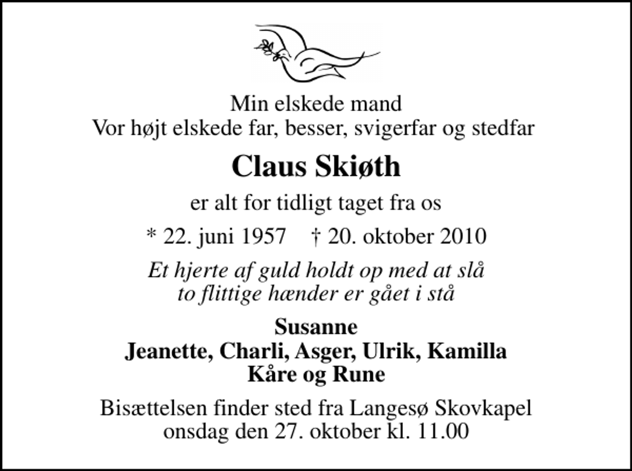 <p>Min elskede mand Vor højt elskede far, besser, svigerfar og stedfar<br />Claus Skiøth<br />er alt for tidligt taget fra os<br />* 22. juni 1957 ✝ 20. oktober 2010<br />Et hjerte af guld holdt op med at slå to flittige hænder er gået i stå<br />Susanne Jeanette, Charli, Asger, Ulrik, Kamilla Kåre og Rune<br />Bisættelsen finder sted fra Langesø Skovkapel onsdag den 27. oktober kl. 11.00</p>