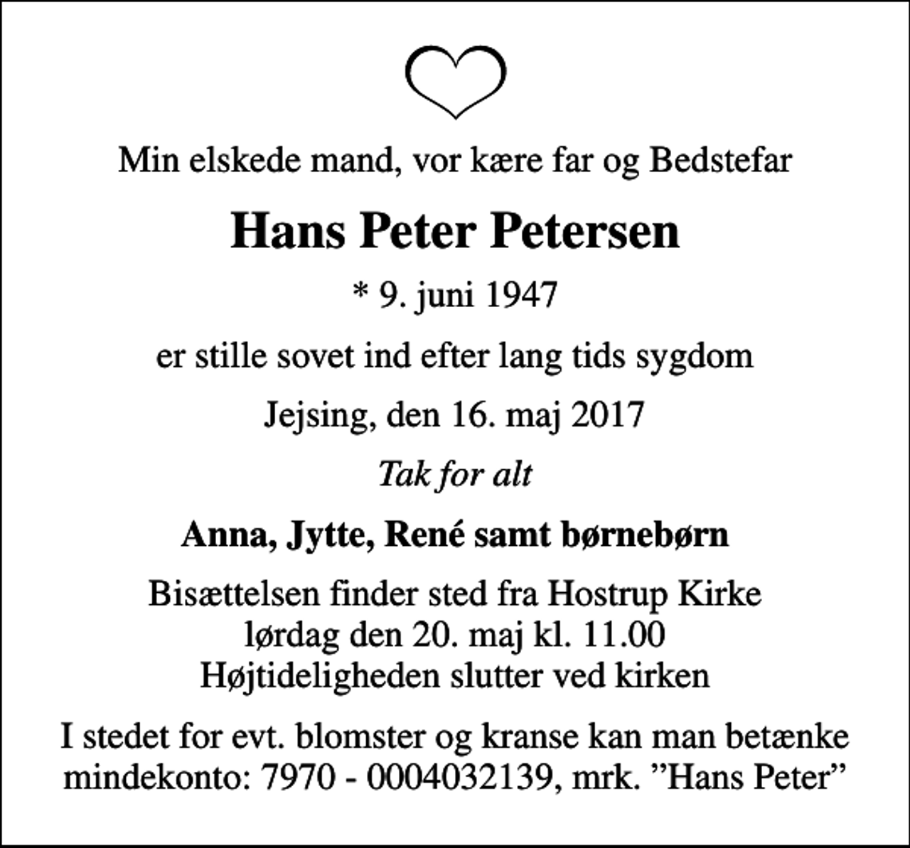 <p>Min elskede mand, vor kære far og Bedstefar<br />Hans Peter Petersen<br />* 9. juni 1947<br />er stille sovet ind efter lang tids sygdom<br />Jejsing, den 16. maj 2017<br />Tak for alt<br />Anna, Jytte, René samt børnebørn<br />Bisættelsen finder sted fra Hostrup Kirke lørdag den 20. maj kl. 11.00 Højtideligheden slutter ved kirken<br />I stedet for evt. blomster og kranse kan man betænke mindekonto: 7970 - 0004032139, mrk. Hans Peter</p>
