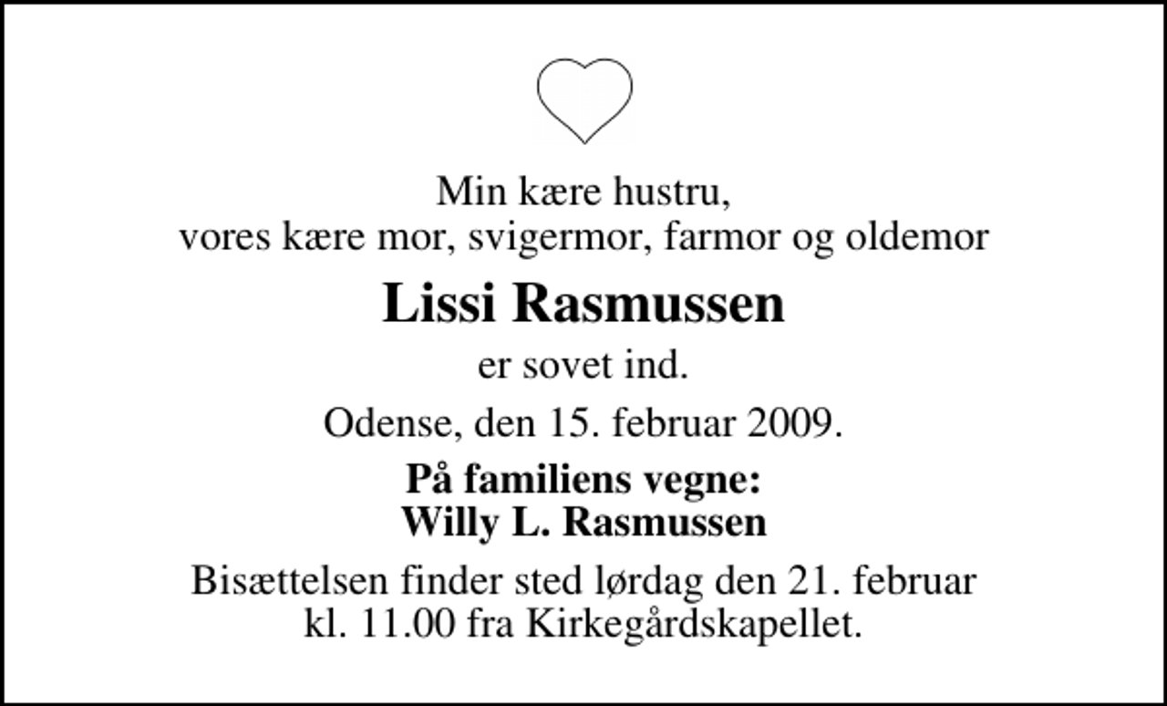 <p>Min kære hustru, vores kære mor, svigermor, farmor og oldemor<br />Lissi Rasmussen<br />er sovet ind.<br />Odense, den 15. februar 2009.<br />På familiens vegne: Willy L. Rasmussen<br />Bisættelsen finder sted lørdag den 21. februar kl. 11.00 fra Kirkegårdskapellet</p>