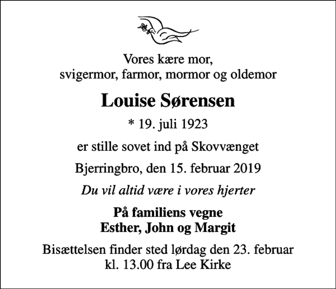 <p>Vores kære mor, svigermor, farmor, mormor og oldemor<br />Louise Sørensen<br />* 19. juli 1923<br />er stille sovet ind på Skovvænget<br />Bjerringbro, den 15. februar 2019<br />Du vil altid være i vores hjerter<br />På familiens vegne Esther, John og Margit<br />Bisættelsen finder sted lørdag den 23. februar kl. 13.00 fra Lee Kirke</p>