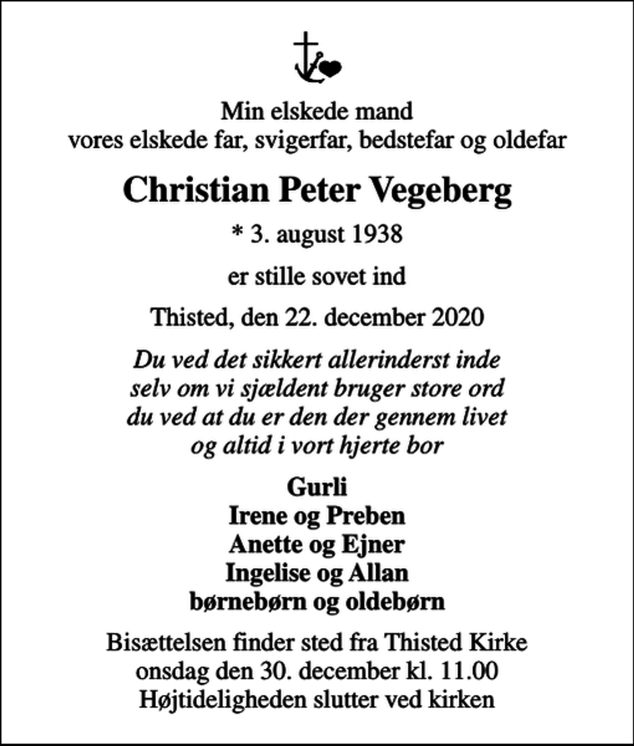 <p>Min elskede mand vores elskede far, svigerfar, bedstefar og oldefar<br />Christian Peter Vegeberg<br />* 3. august 1938<br />er stille sovet ind<br />Thisted, den 22. december 2020<br />Du ved det sikkert allerinderst inde selv om vi sjældent bruger store ord du ved at du er den der gennem livet og altid i vort hjerte bor<br />Gurli Irene og Preben Anette og Ejner Ingelise og Allan børnebørn og oldebørn<br />Bisættelsen finder sted fra Thisted Kirke onsdag den 30. december kl. 11.00 Højtideligheden slutter ved kirken</p>