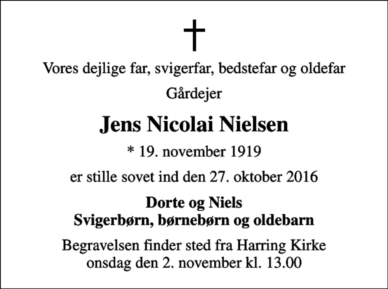 <p>Vores dejlige far, svigerfar, bedstefar og oldefar<br />Gårdejer<br />Jens Nicolai Nielsen<br />* 19. november 1919<br />er stille sovet ind den 27. oktober 2016<br />Dorte og Niels Svigerbørn, børnebørn og oldebarn<br />Begravelsen finder sted fra Harring Kirke onsdag den 2. november kl. 13.00</p>