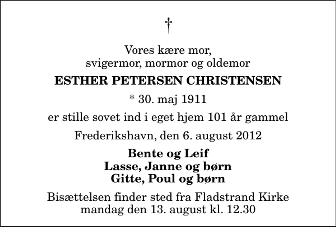 <p>Vores kære mor, svigermor, mormor og oldemor<br />Esther Petersen Christensen<br />* 30. maj 1911<br />er stille sovet ind i eget hjem 101 år gammel<br />Frederikshavn, den 6. august 2012<br />Bente og Leif Lasse, Janne og børn Gitte, Poul og børn<br />Bisættelsen finder sted fra Fladstrand Kirke mandag den 13. august kl. 12.30</p>