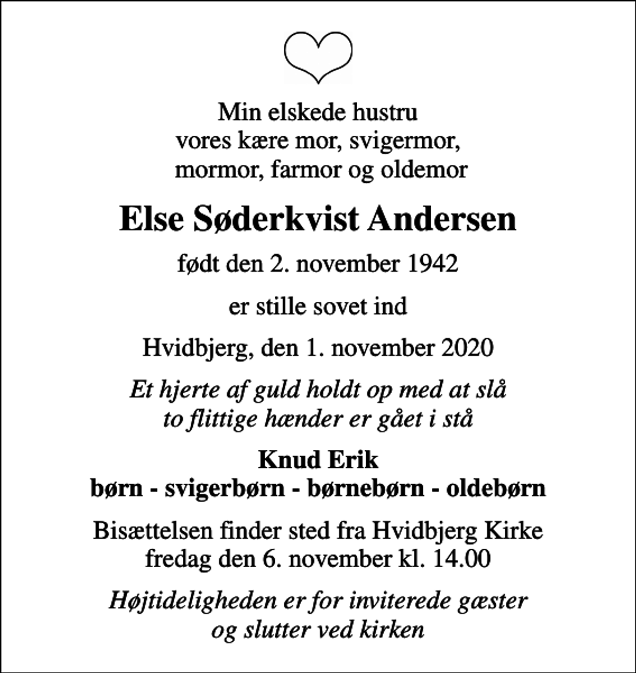 <p>Min elskede hustru vores kære mor, svigermor, mormor, farmor og oldemor<br />Else Søderkvist Andersen<br />født den 2. november 1942<br />er stille sovet ind<br />Hvidbjerg, den 1. november 2020<br />Et hjerte af guld holdt op med at slå to flittige hænder er gået i stå<br />Knud Erik børn - svigerbørn - børnebørn - oldebørn<br />Bisættelsen finder sted fra Hvidbjerg Kirke fredag den 6. november kl. 14.00<br />Højtideligheden er for inviterede gæster og slutter ved kirken</p>