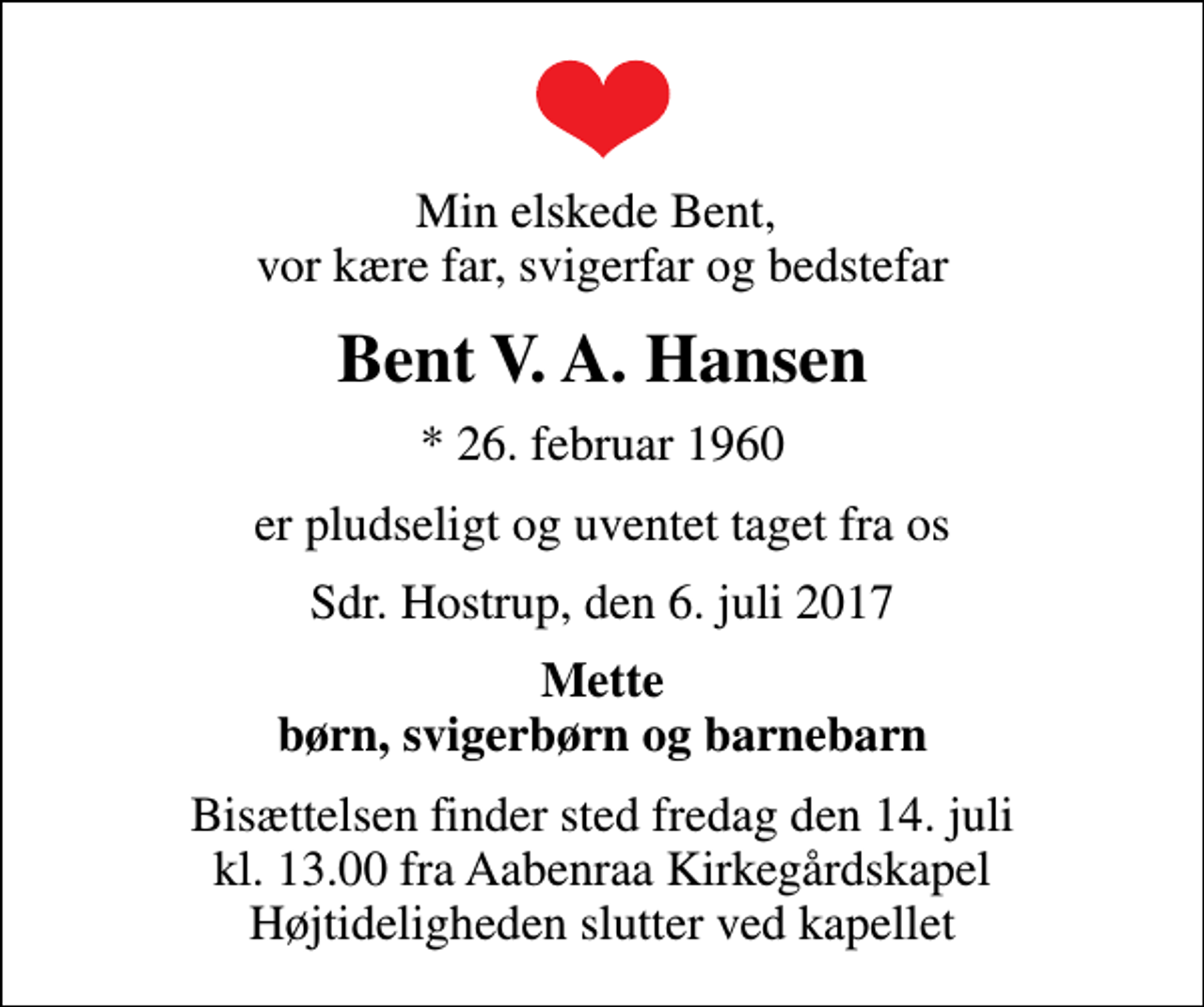<p>Min elskede Bent, vor kære far, svigerfar og bedstefar<br />Bent V. A. Hansen<br />* 26. februar 1960<br />er pludseligt og uventet taget fra os<br />Sdr. Hostrup, den 6. juli 2017<br />Mette børn, svigerbørn og barnebarn<br />Bisættelsen finder sted fredag den 14. juli kl. 13.00 fra Aabenraa Kirkegårdskapel Højtideligheden slutter ved kapellet</p>