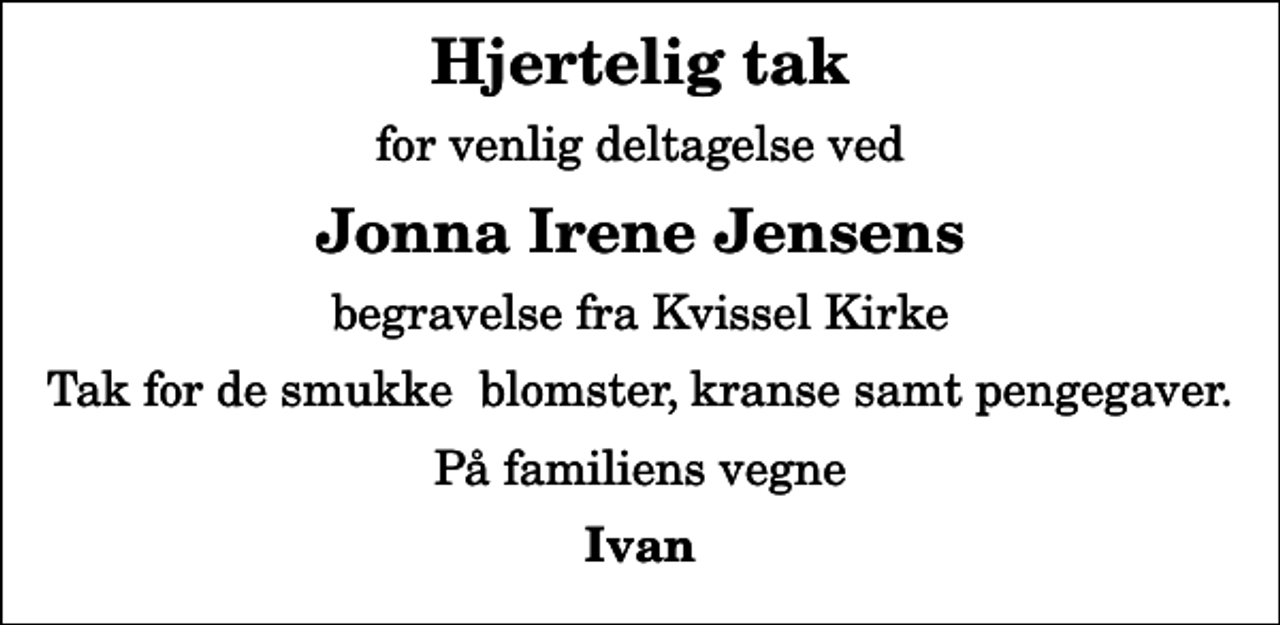 <p>Hjertelig tak<br />for venlig deltagelse ved<br />Jonna Irene Jensens<br />begravelse fra Kvissel Kirke<br />Tak for de smukke blomster, kranse samt pengegaver.<br />På familiens vegne<br />Ivan</p>