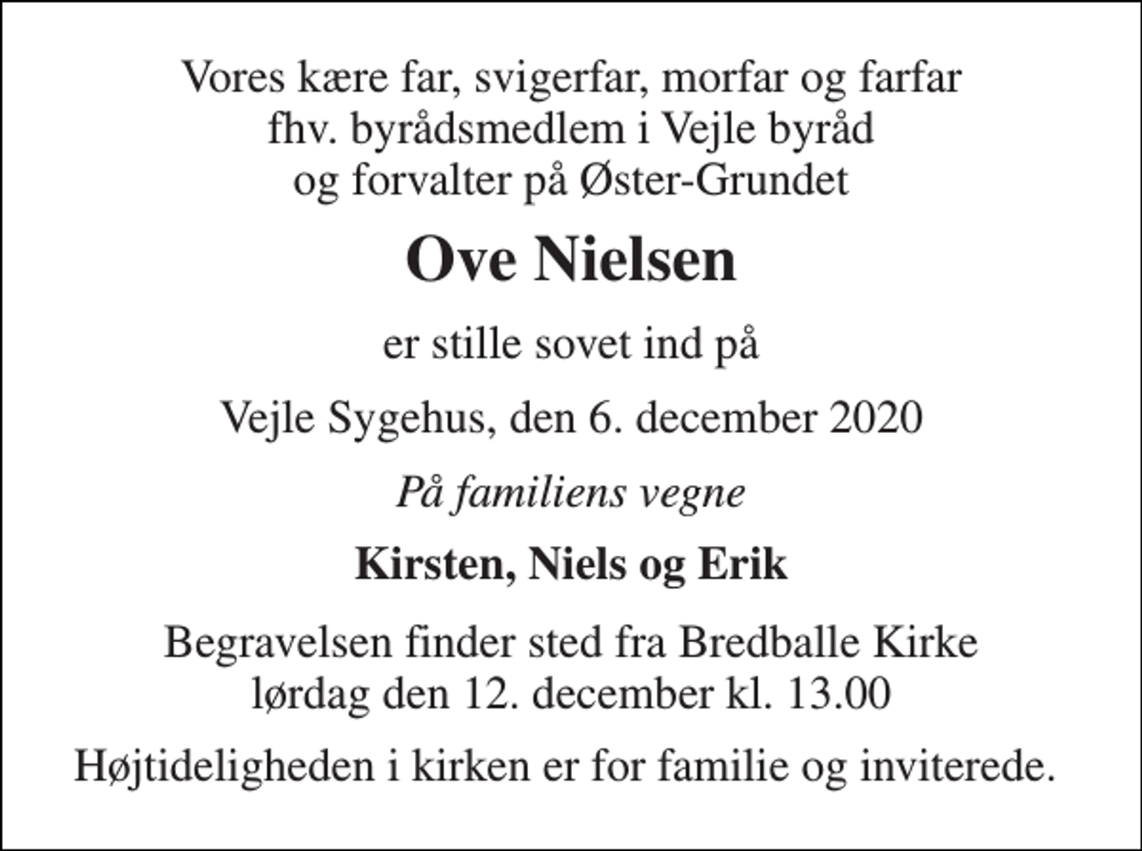 <p>Vores kære far, svigerfar, morfar og farfar fhv. byrådsmedlem i Vejle byråd og forvalter på Øster-Grundet<br />Ove Nielsen<br />er stille sovet ind på<br />Vejle Sygehus, den 6. december 2020<br />På familiens vegne<br />Kirsten, Niels og Erik<br />Begravelsen​ finder sted fra Bredballe Kirke​ lørdag den 12. december​ kl. 13.00<br />Højtideligheden i kirken er for familie og inviterede.</p>