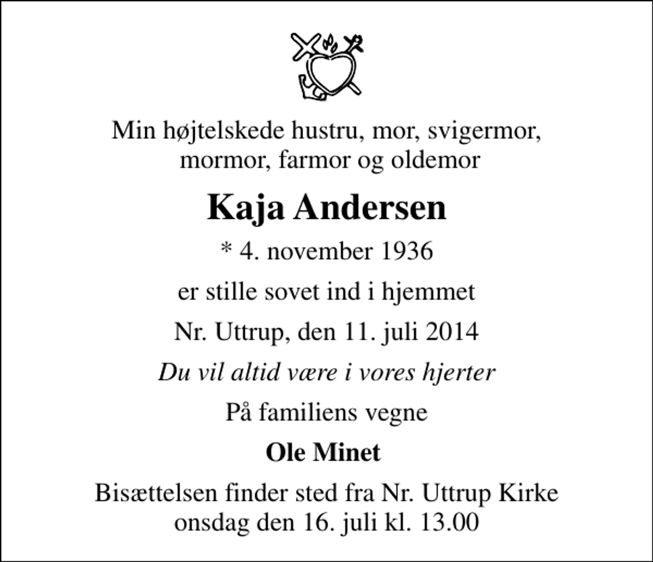<p>Min højtelskede hustru, mor, svigermor, mormor, farmor og oldemor<br />Kaja Andersen<br />* 4. november 1936<br />er stille sovet ind i hjemmet<br />Nr. Uttrup, den 11. juli 2014<br />Du vil altid være i vores hjerter<br />På familiens vegne<br />Ole Minet<br />Bisættelsen finder sted fra Nr. Uttrup Kirke onsdag den 16. juli kl. 13.00</p>