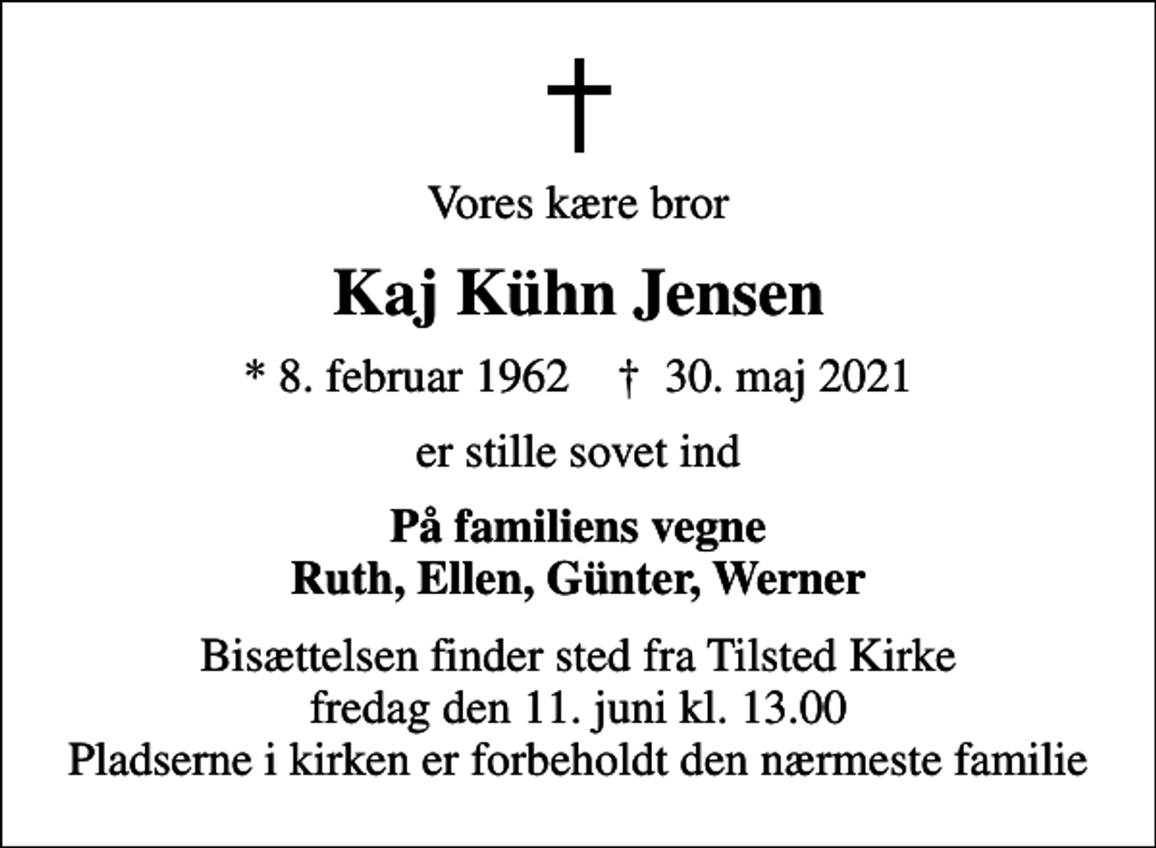 <p>Vores kære bror<br />Kaj Kühn Jensen<br />* 8. februar 1962 ✝ 30. maj 2021<br />er stille sovet ind<br />På familiens vegne Ruth, Ellen, Günter, Werner<br />Bisættelsen finder sted fra Tilsted Kirke fredag den 11. juni kl. 13.00 Pladserne i kirken er forbeholdt den nærmeste familie</p>