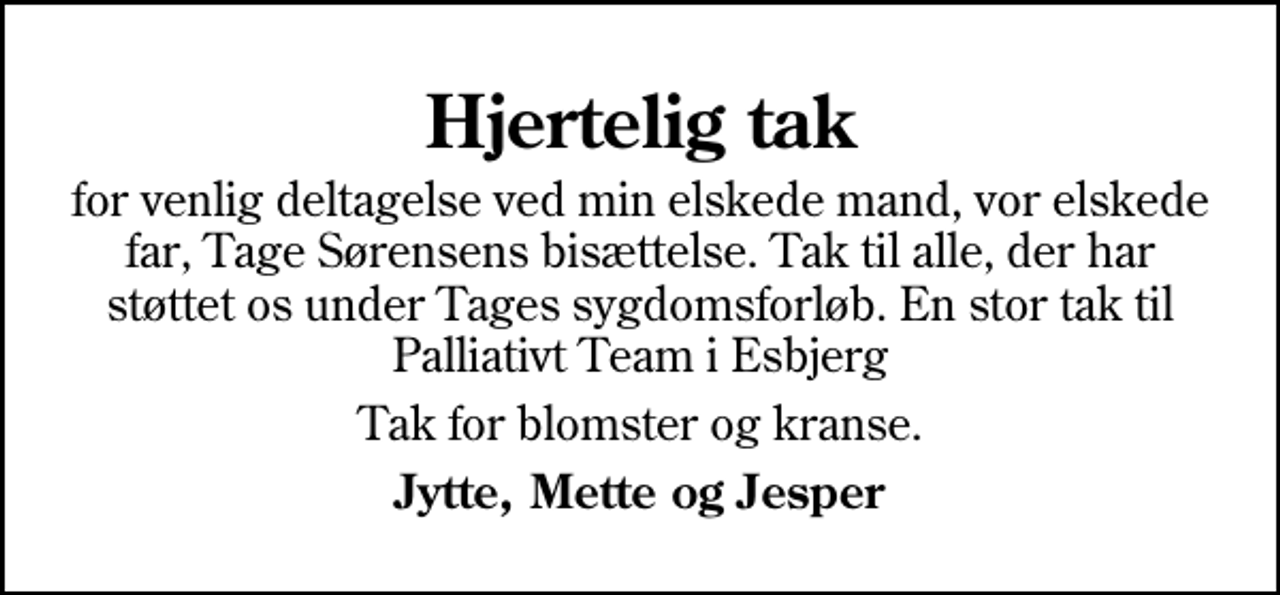 <p>Hjertelig tak<br />for venlig deltagelse ved min elskede mand, vor elskede far, Tage Sørensens bisættelse. Tak til alle, der har støttet os under Tages sygdomsforløb. En stor tak til Palliativt Team i Esbjerg<br />Tak for blomster og kranse.<br />Jytte, Mette og Jesper</p>