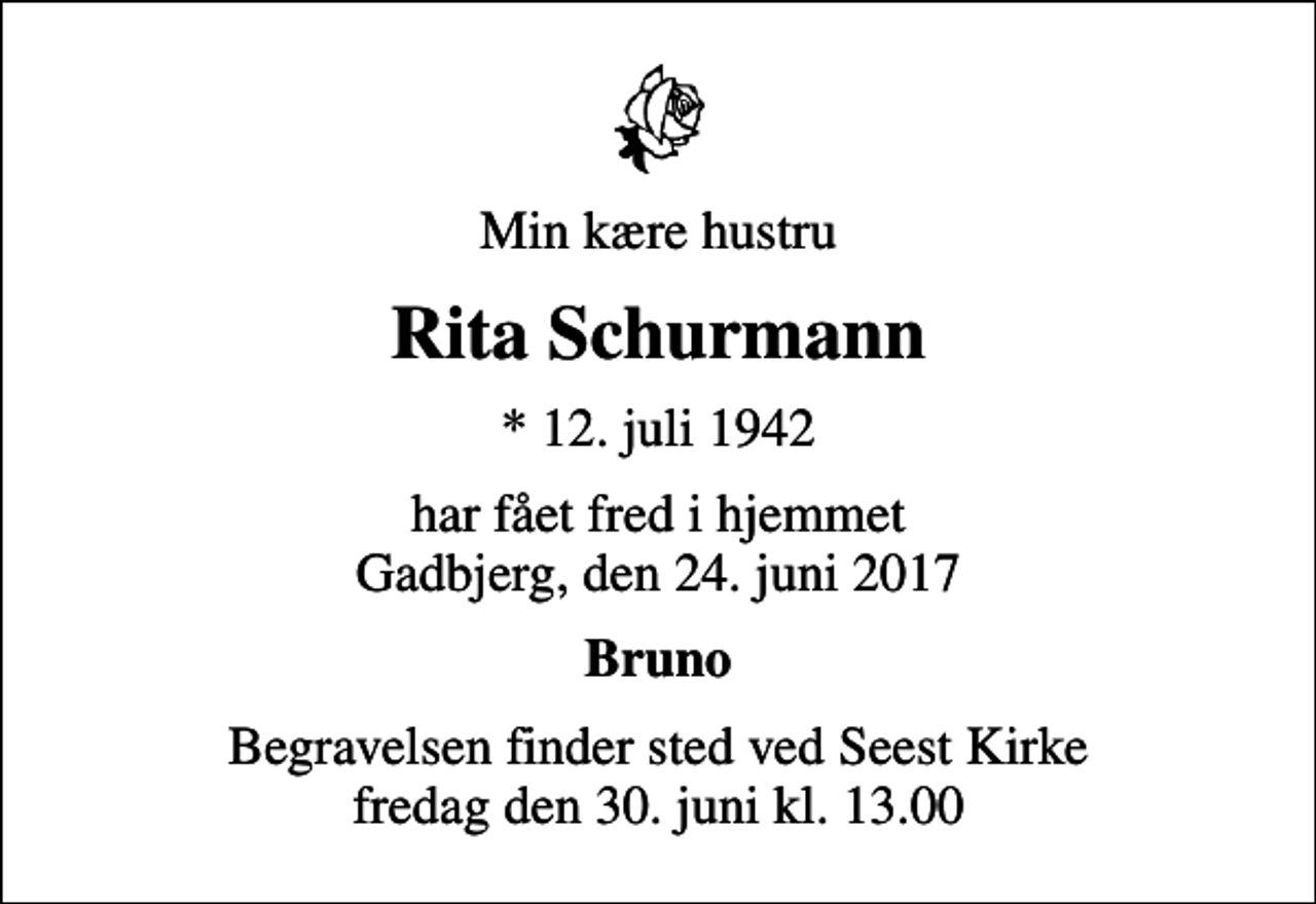 <p>Min kære hustru<br />Rita Schurmann<br />* 12. juli 1942<br />har fået fred i hjemmet Gadbjerg, den 24. juni 2017<br />Bruno<br />Begravelsen finder sted ved Seest Kirke fredag den 30. juni kl. 13.00</p>