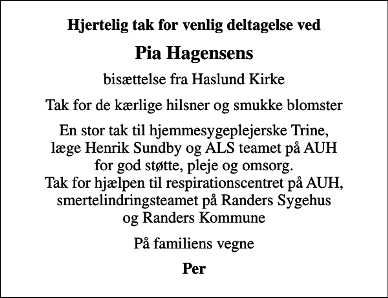 <p>Hjertelig tak for venlig deltagelse ved<br />Pia Hagensens<br />bisættelse fra Haslund Kirke<br />Tak for de kærlige hilsner og smukke blomster<br />En stor tak til hjemmesygeplejerske Trine, læge Henrik Sundby og ALS teamet på AUH for god støtte, pleje og omsorg. Tak for hjælpen til respirationscentret på AUH, smertelindringsteamet på Randers Sygehus og Randers Kommune<br />På familiens vegne<br />Per</p>