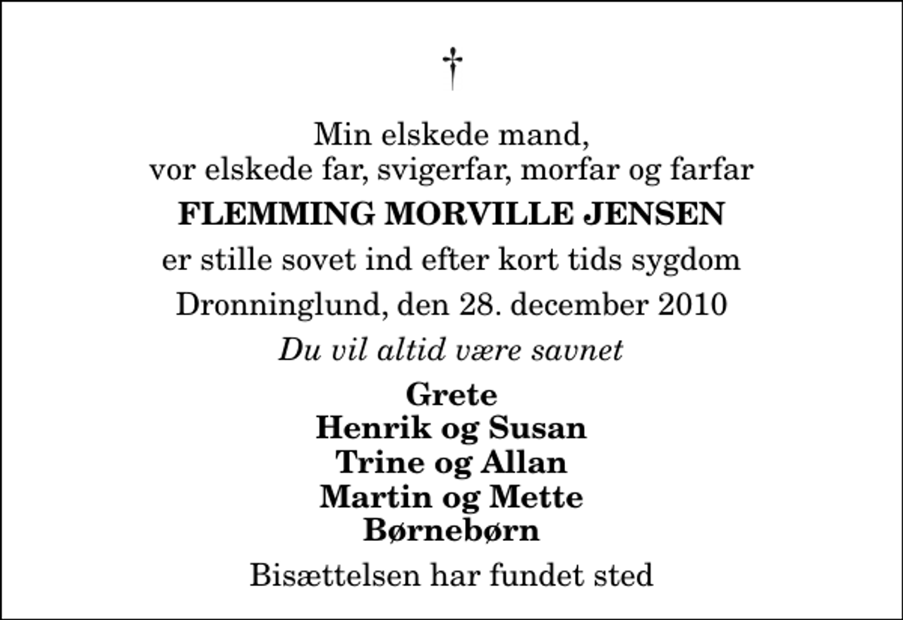 <p>Min elskede mand, vor elskede far, svigerfar, morfar og farfar<br />Flemming Morville Jensen<br />er stille sovet ind efter kort tids sygdom<br />Dronninglund, den 28. december 2010<br />Du vil altid være savnet<br />Grete Henrik og Susan Trine og Allan Martin og Mette Børnebørn<br />Bisættelsen har fundet sted</p>