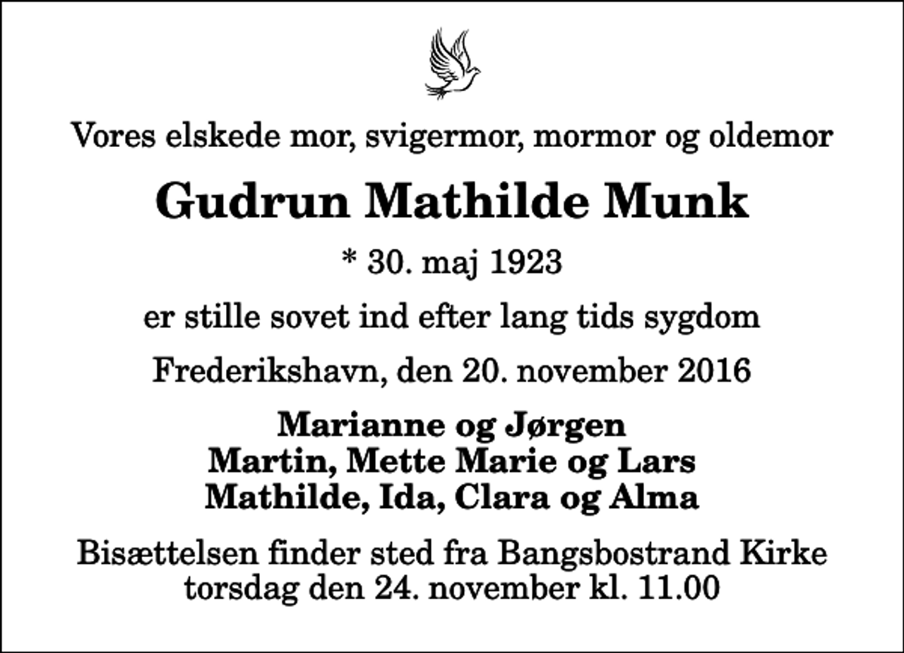 <p>Vores elskede mor, svigermor, mormor og oldemor<br />Gudrun Mathilde Munk<br />* 30. maj 1923<br />er stille sovet ind efter lang tids sygdom<br />Frederikshavn, den 20. november 2016<br />Marianne og Jørgen Martin, Mette Marie og Lars Mathilde, Ida, Clara og Alma<br />Bisættelsen finder sted fra Bangsbostrand Kirke torsdag den 24. november kl. 11.00</p>