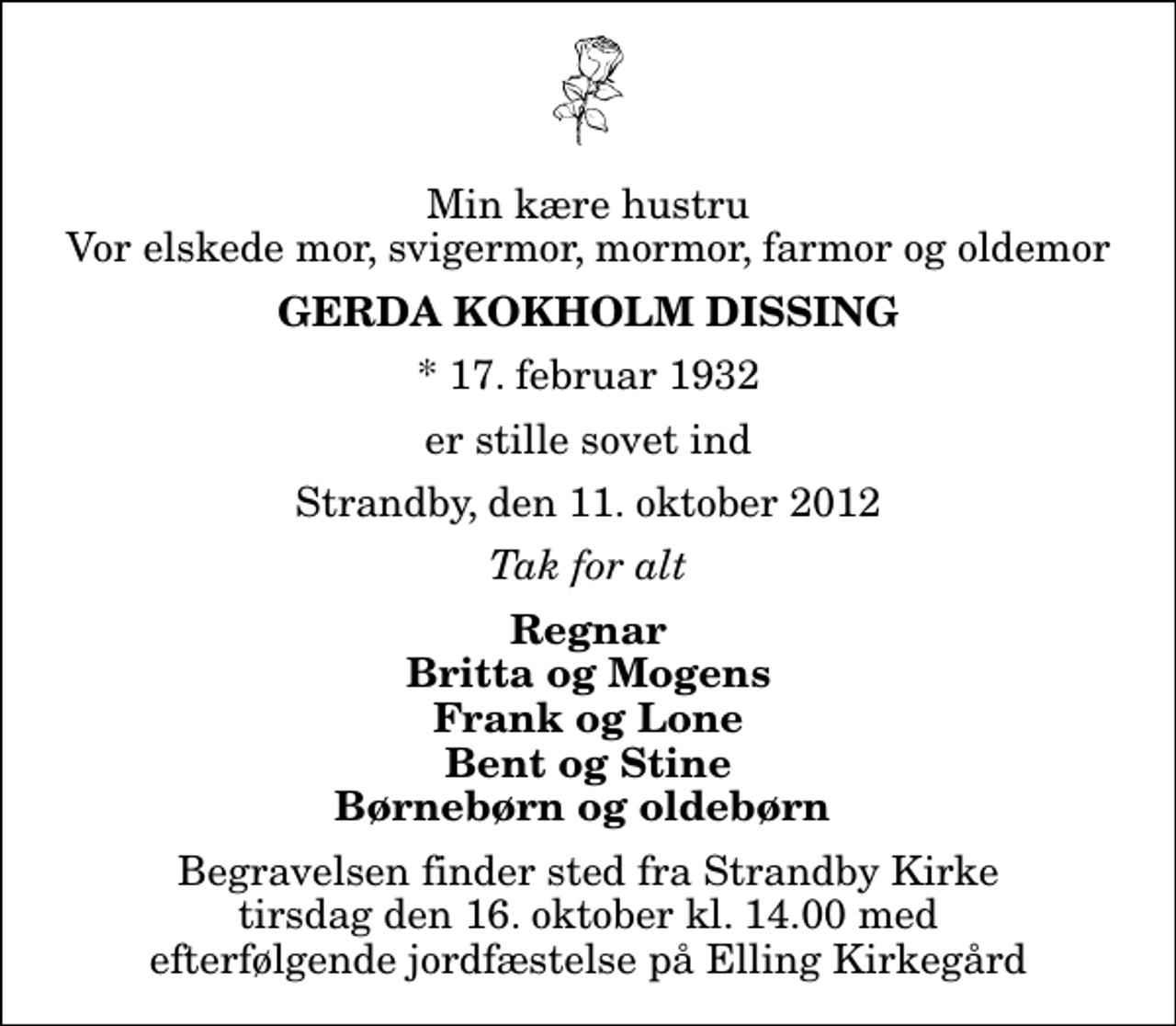 <p>Min kære hustru Vor elskede mor, svigermor, mormor, farmor og oldemor<br />Gerda Kokholm Dissing<br />* 17. februar 1932<br />er stille sovet ind<br />Strandby, den 11. oktober 2012<br />Tak for alt<br />Regnar Britta og Mogens Frank og Lone Bent og Stine Børnebørn og oldebørn<br />Begravelsen finder sted fra Strandby Kirke tirsdag den 16. oktober kl. 14.00<br />Begravelsen finder sted fra Strandby Kirke tirsdag den 16. oktober kl. 14.00 med efterfølgende jordfæstelse på Elling Kirkegård</p>