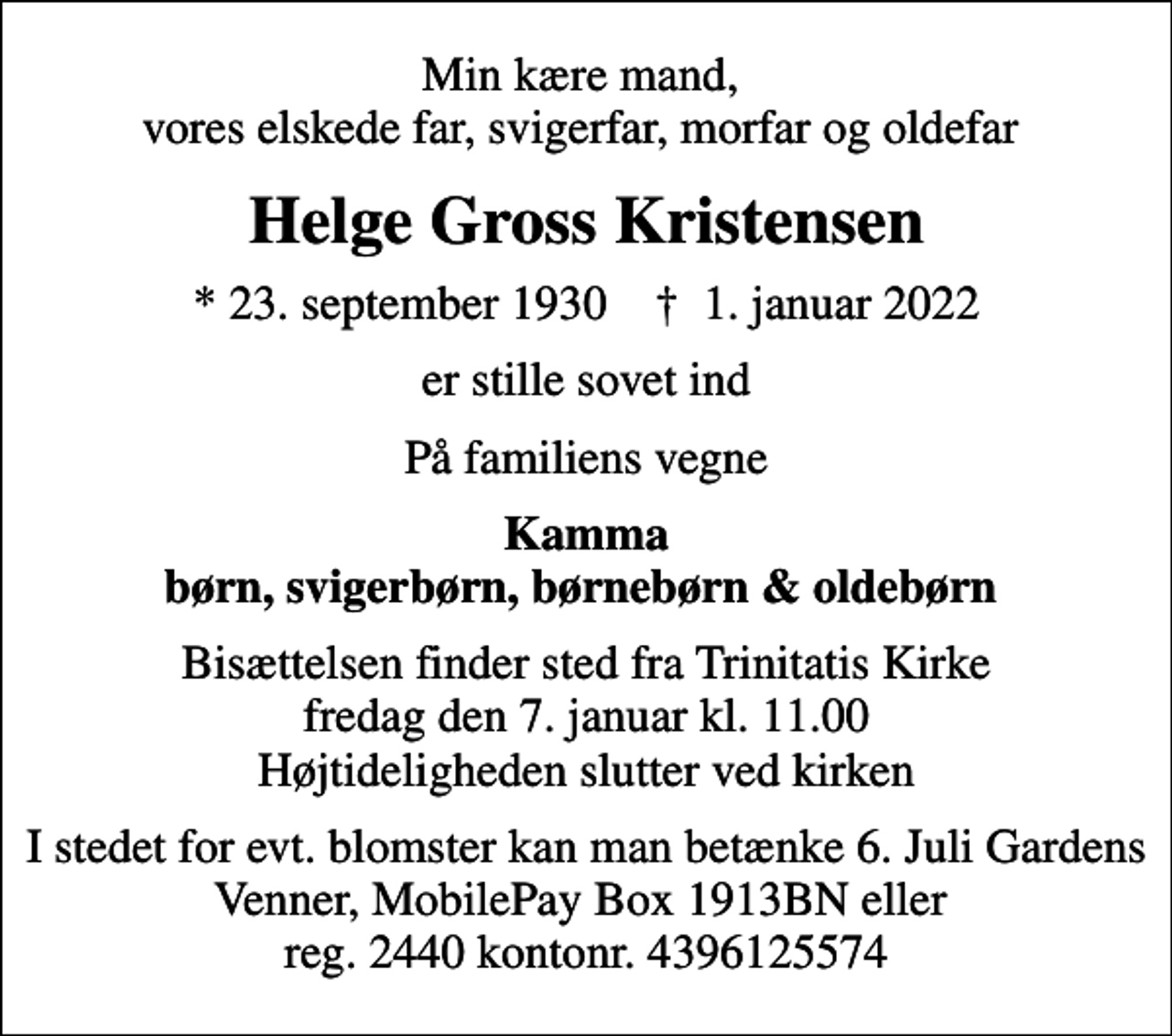 <p>Min kære mand, vores elskede far, svigerfar, morfar og oldefar<br />Helge Gross Kristensen<br />* 23. september 1930 ✝ 1. januar 2022<br />er stille sovet ind<br />På familiens vegne<br />Kamma børn, svigerbørn, børnebørn &amp; oldebørn<br />Bisættelsen finder sted fra Trinitatis Kirke fredag den 7. januar kl. 11.00 Højtideligheden slutter ved kirken<br />I stedet for evt. blomster kan man betænke 6. Juli Gardens Venner, MobilePay Box 1913BN eller reg. 2440 kontonr. 4396125574</p>
