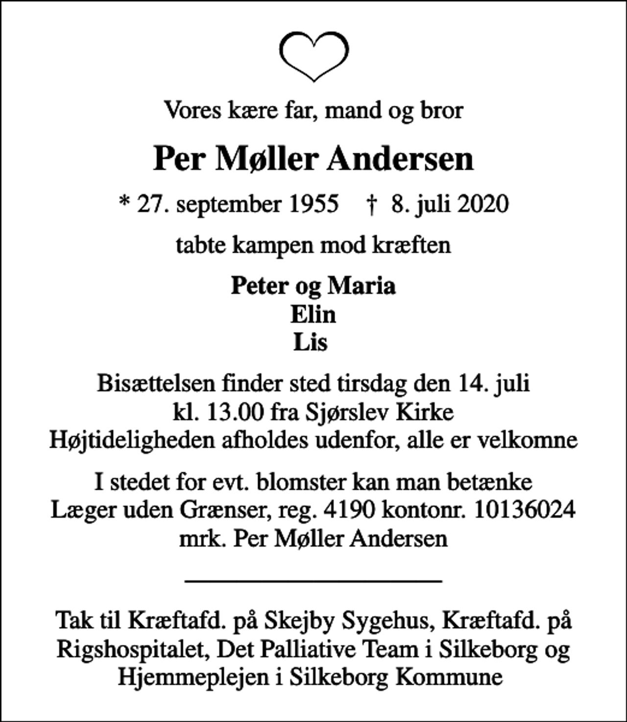 <p>Vores kære far, mand og bror<br />Per Møller Andersen<br />* 27. september 1955 ✝ 8. juli 2020<br />tabte kampen mod kræften<br />Peter og Maria Elin Lis<br />Bisættelsen finder sted tirsdag den 14. juli kl. 13.00 fra Sjørslev Kirke Højtideligheden afholdes udenfor, alle er velkomne<br />I stedet for evt. blomster kan man betænke<br />Læger uden Grænser reg.4190kontonr.10136024mrk. Per Møller<br />Andersen<br />Tak til Kræftafd. på Skejby Sygehus, Kræftafd. på Rigshospitalet, Det Palliative Team i Silkeborg og Hjemmeplejen i Silkeborg Kommune</p>