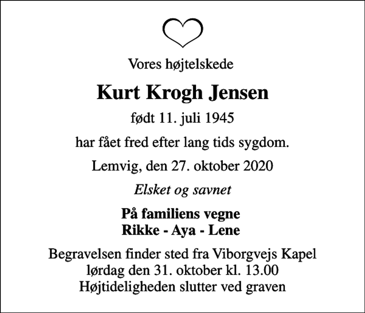 <p>Vores højtelskede<br />Kurt Krogh Jensen<br />født 11. juli 1945<br />har fået fred efter lang tids sygdom.<br />Lemvig, den 27. oktober 2020<br />Elsket og savnet<br />På familiens vegne Rikke - Aya - Lene<br />Begravelsen finder sted fra Viborgvejs Kapel lørdag den 31. oktober kl. 13.00 Højtideligheden slutter ved graven</p>