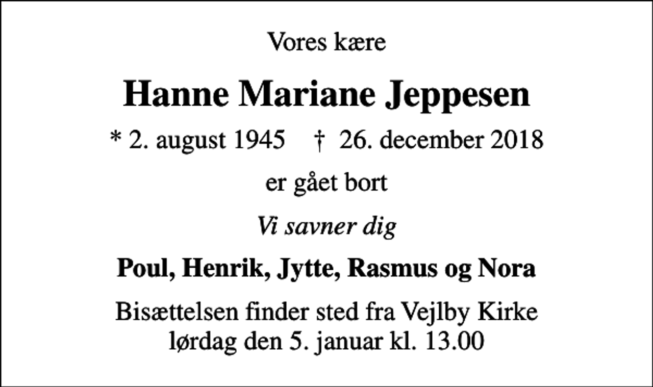 <p>Vores kære<br />Hanne Mariane Jeppesen<br />* 2. august 1945 ✝ 26. december 2018<br />er gået bort<br />Vi savner dig<br />Poul, Henrik, Jytte, Rasmus og Nora<br />Bisættelsen finder sted fra Vejlby Kirke lørdag den 5. januar kl. 13.00</p>