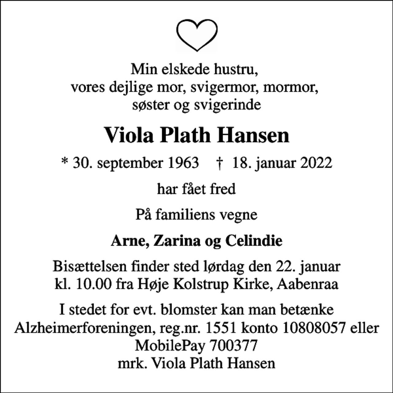<p>Min elskede hustru, vores dejlige mor, svigermor, mormor, søster og svigerinde<br />Viola Plath Hansen<br />* 30. september 1963 ✝ 18. januar 2022<br />har fået fred<br />På familiens vegne<br />Arne, Zarina og Celindie<br />Bisættelsen finder sted lørdag den 22. januar kl. 10.00 fra Høje Kolstrup Kirke, Aabenraa<br />I stedet for evt. blomster kan man betænke<br />Alzheimerforeningen reg.nr.1551konto10808057mrk. Viola Plath<br />Hansen</p>