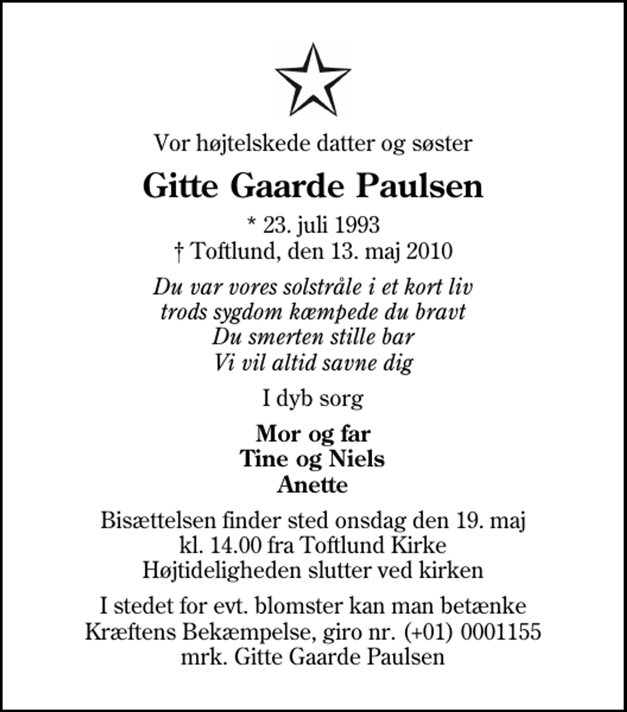 <p>Vor højtelskede datter og søster<br />Gitte Gaarde Paulsen<br />* 23. juli 1993<br />✝ Toftlund, den 13. maj 2010<br />Du var vores solstråle i et kort liv trods sygdom kæmpede du bravt Du smerten stille bar Vi vil altid savne dig<br />I dyb sorg<br />Mor og far Tine og Niels Anette<br />Bisættelsen finder sted onsdag den 19. maj kl. 14.00 fra Toftlund Kirke Højtideligheden slutter ved kirken<br />I stedet for evt. blomster kan man betænke<br />Kræftens Bekæmpelse reg.4183konto0001155mrk. Gitte Gaarde<br />Paulsen</p>