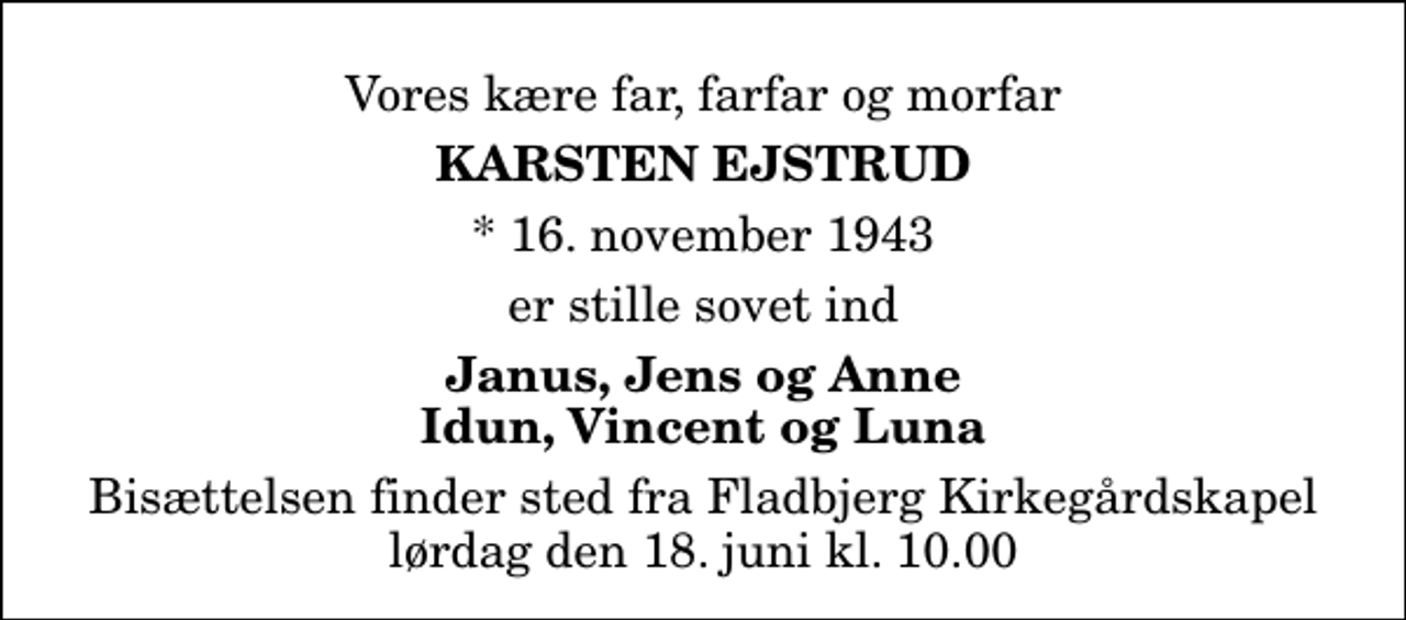 <p>Vores kære far, farfar og morfar<br />Karsten Ejstrud<br />* 16. november 1943<br />er stille sovet ind<br />Janus, Jens og Anne Idun, Vincent og Luna<br />Bisættelsen finder sted fra Fladbjerg Kirkegårdskapel lørdag den 18. juni kl. 10.00</p>