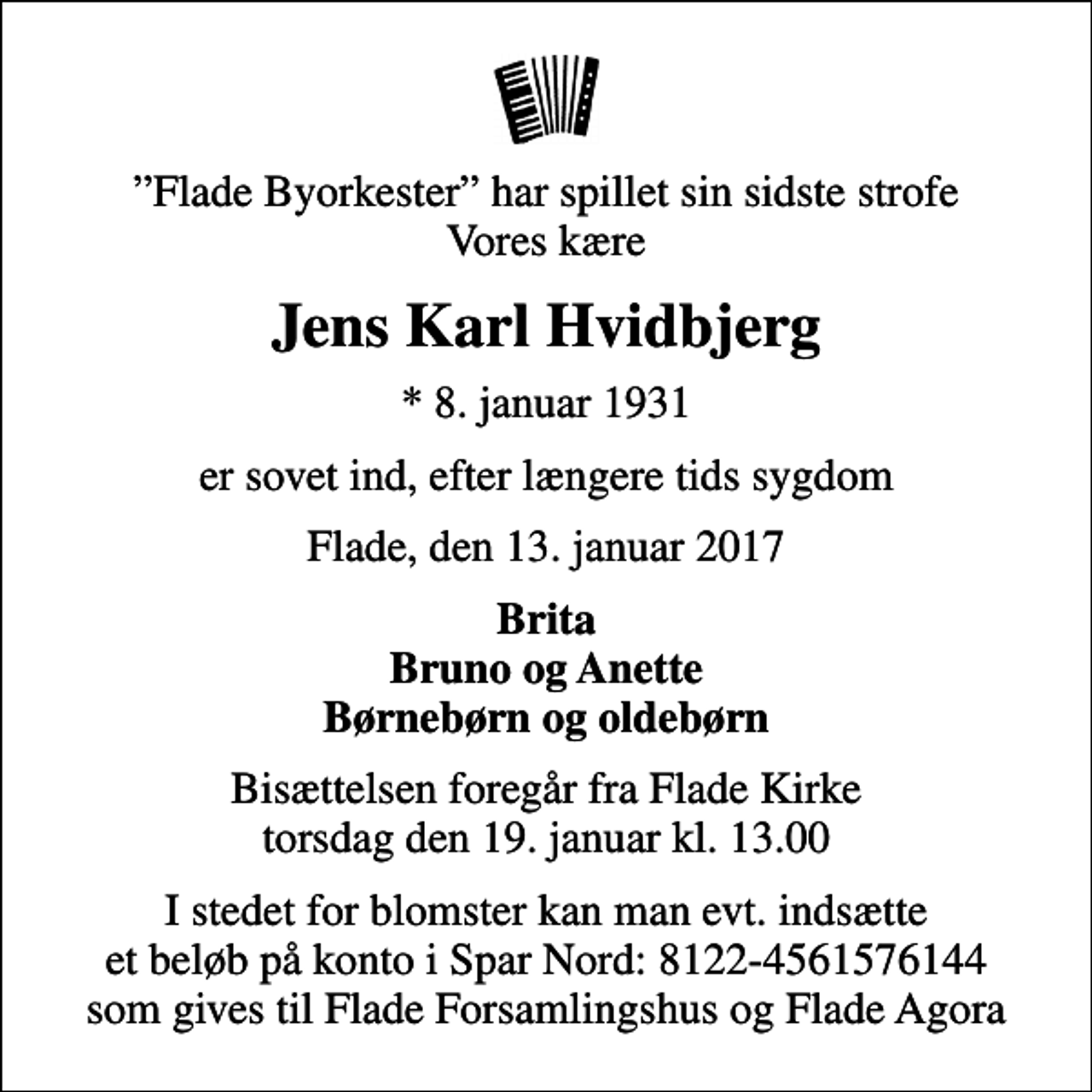 <p>Flade Byorkester har spillet sin sidste strofe Vores kære<br />Jens Karl Hvidbjerg<br />* 8. januar 1931<br />er sovet ind, efter længere tids sygdom<br />Flade, den 13. januar 2017<br />Brita Bruno og Anette Børnebørn og oldebørn<br />Bisættelsen foregår fra Flade Kirke torsdag den 19. januar kl. 13.00<br />I stedet for blomster kan man evt. indsætte et beløb på konto i Spar Nord: 8122-4561576144 som gives til Flade Forsamlingshus og Flade Agora</p>