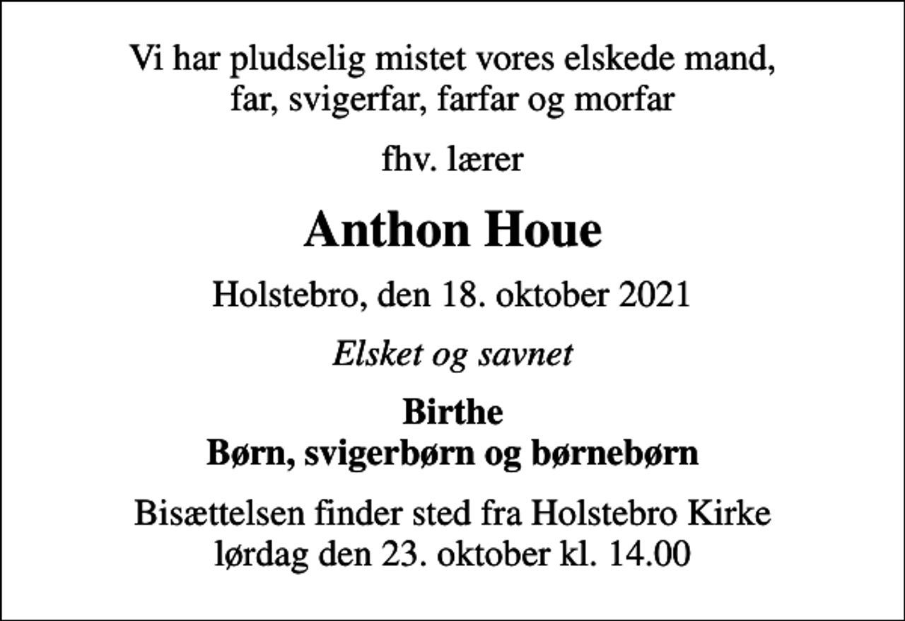 <p>Vi har pludselig mistet vores elskede mand, far, svigerfar, farfar og morfar<br />fhv. lærer<br />Anthon Houe<br />Holstebro, den 18. oktober 2021<br />Elsket og savnet<br />Birthe Børn, svigerbørn og børnebørn<br />Bisættelsen finder sted fra Holstebro Kirke lørdag den 23. oktober kl. 14.00</p>