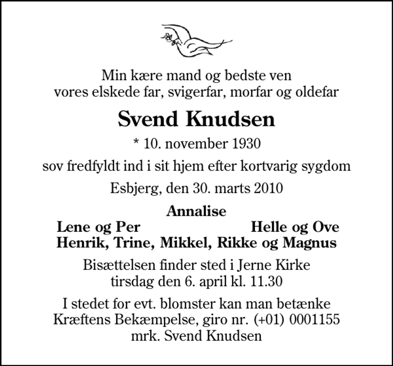 <p>Min kære mand og bedste ven vores elskede far, svigerfar, morfar og oldefar<br />Svend Knudsen<br />* 10. november 1930<br />sov fredfyldt ind i sit hjem efter kortvarig sygdom<br />Esbjerg, den 30. marts 2010<br />Annalise<br />Lene og Per<br />Helle og Ove<br />Bisættelsen finder sted i Jerne Kirke tirsdag den 6. april kl. 11.30<br />I stedet for evt. blomster kan man betænke<br />Kræftens Bekæmpelse reg.4183konto0001155mrk. Svend<br />Knudsen</p>