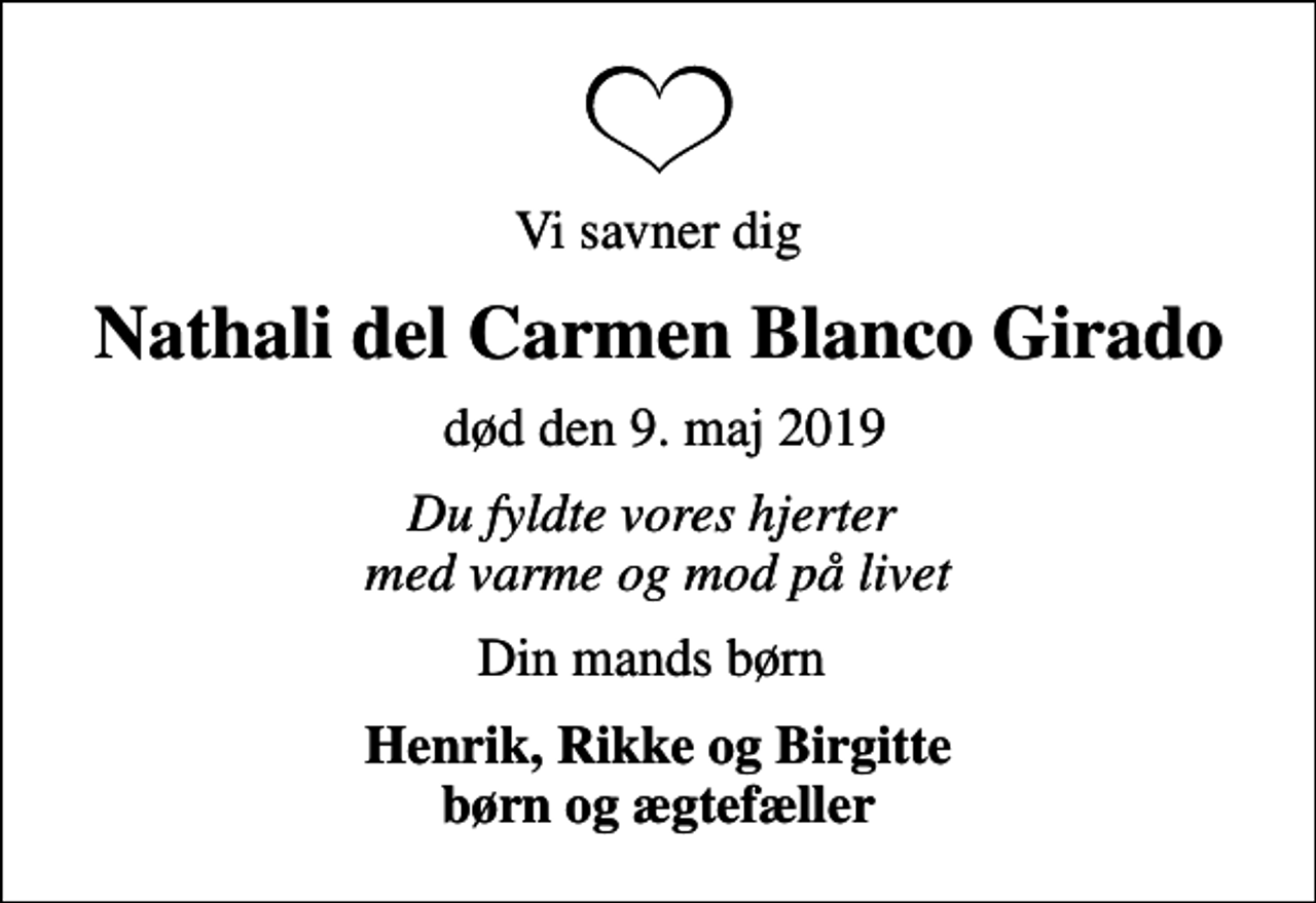 <p>Vi savner dig<br />Nathali del Carmen Blanco Girado<br />død den 9. maj 2019<br />Du fyldte vores hjerter med varme og mod på livet<br />Din mands børn<br />Henrik, Rikke og Birgitte børn og ægtefæller</p>