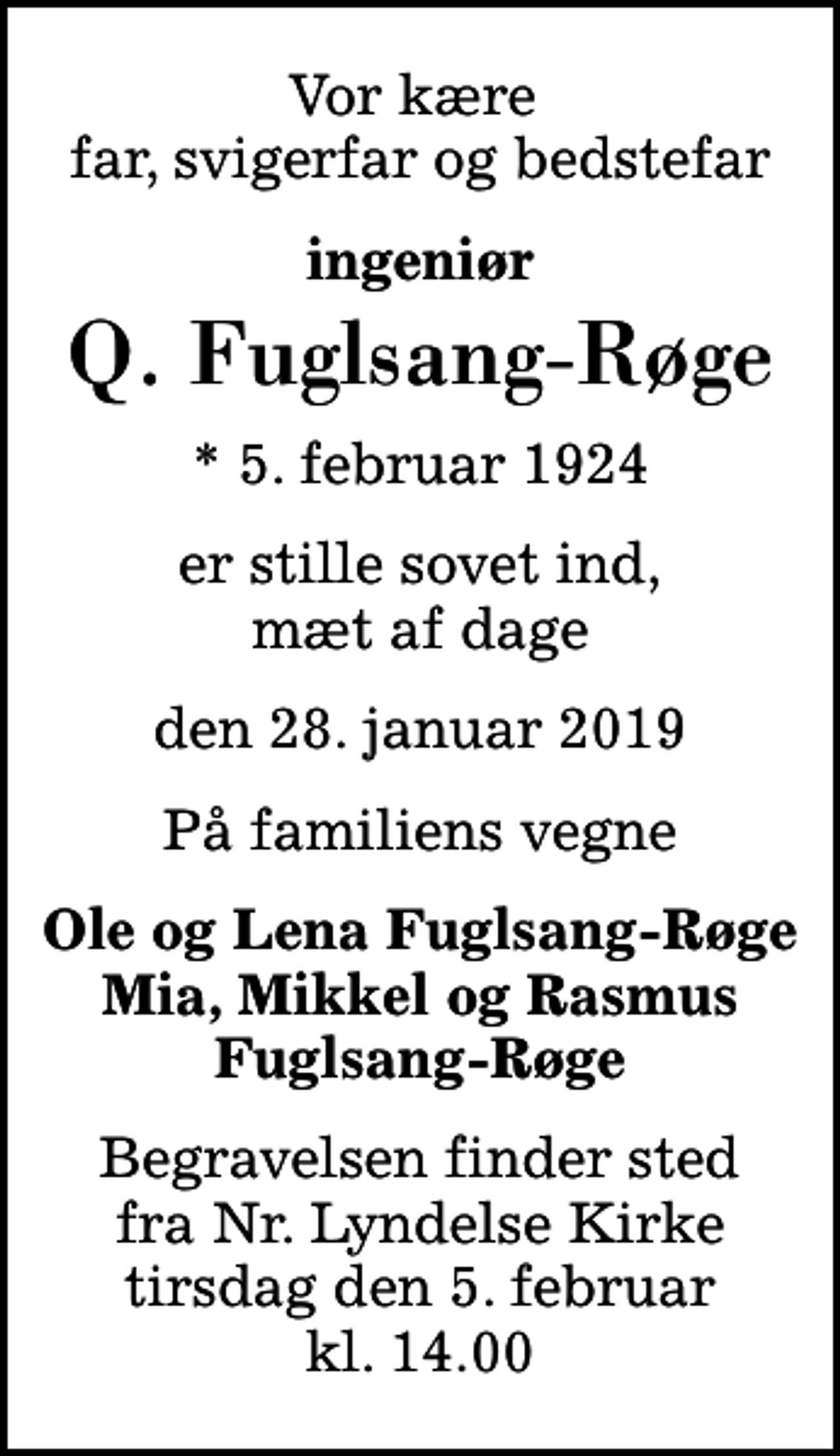 <p>Vor kære far, svigerfar og bedstefar<br />ingeniør<br />Q. Fuglsang-Røge<br />* 5. februar 1924<br />er stille sovet ind, mæt af dage<br />den 28. januar 2019<br />På familiens vegne<br />Ole og Lena Fuglsang-Røge Mia, Mikkel og Rasmus Fuglsang-Røge<br />Begravelsen finder sted fra Nr. Lyndelse Kirke tirsdag den 5. februar kl. 14.00</p>