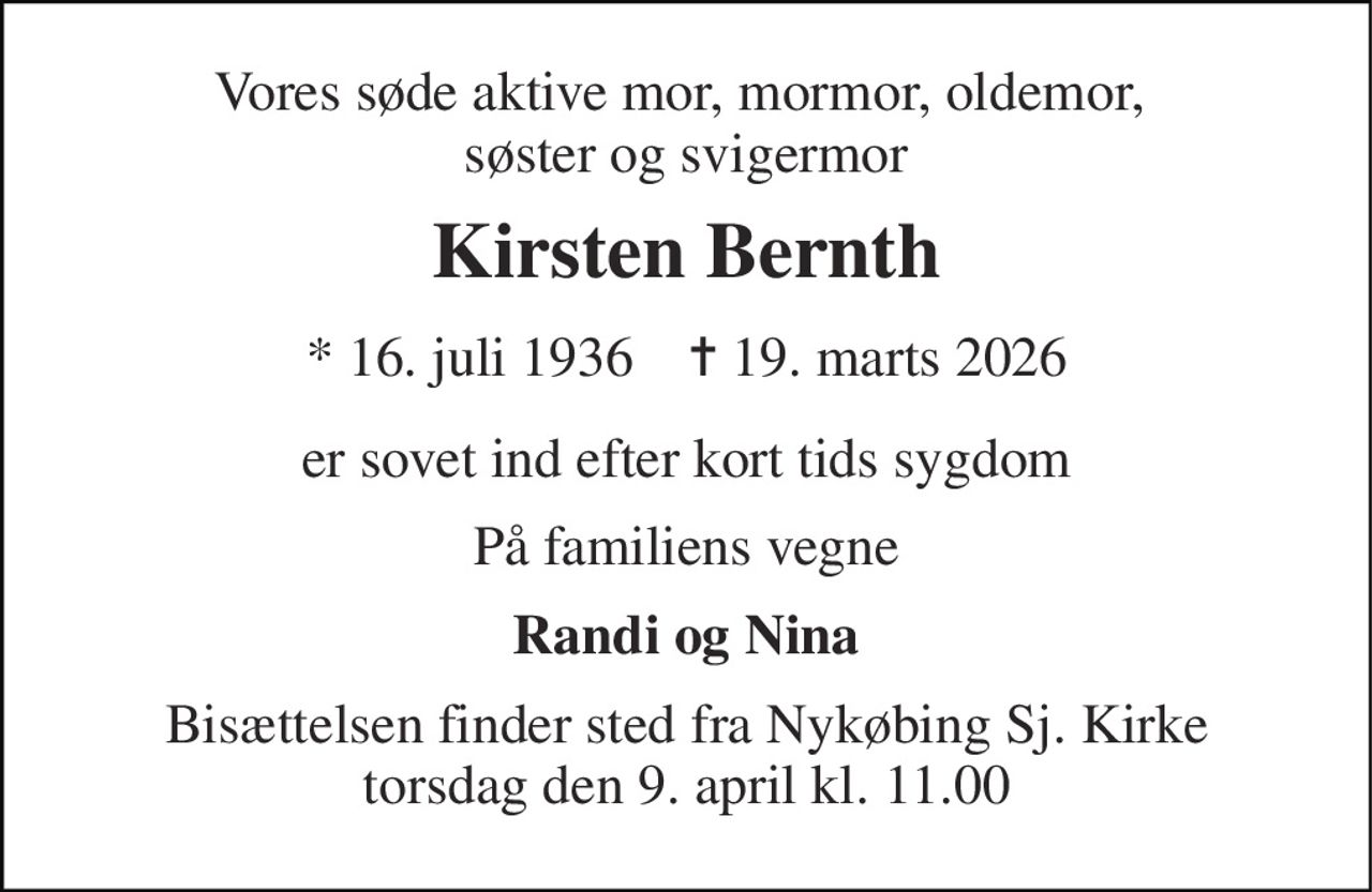 Vores søde aktive mor, mormor, oldemor,  søster og svigermor 
Kirsten Bernth 
* 16. juli 1936    ✝ 19. marts 2026 
er sovet ind efter kort tids sygdom 
På familiens vegne 
Randi og Nina 
Bisættelsen finder sted fra Nykøbing Sj. Kirke torsdag den 9. april kl. 11.00