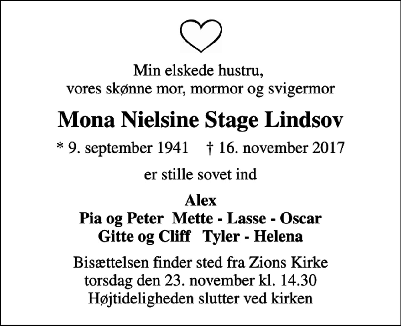 <p>Min elskede hustru, vores skønne mor, mormor og svigermor<br />Mona Nielsine Stage Lindsov<br />* 9. september 1941 ✝ 16. november 2017<br />er stille sovet ind<br />Alex Pia og Peter Mette - Lasse - Oscar Gitte og Cliff Tyler - Helena<br />Bisættelsen finder sted fra Zions Kirke torsdag den 23. november kl. 14.30 Højtideligheden slutter ved kirken</p>