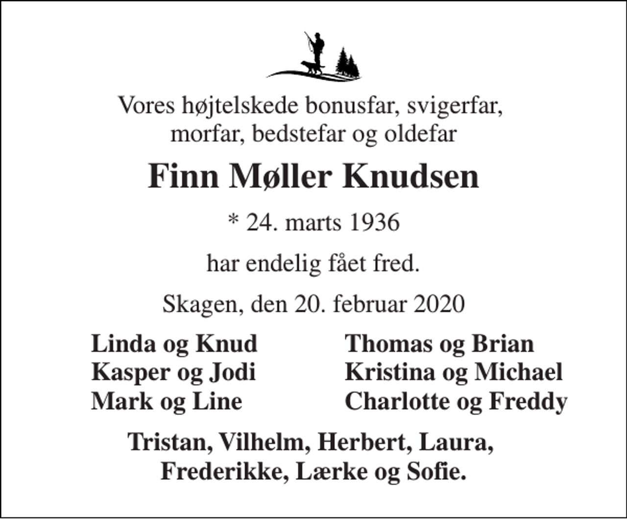 <p>Vores højtelskede bonusfar, svigerfar, morfar, bedstefar og oldefar<br />Finn Møller Knudsen<br />*​ 24. marts 1936<br />har endelig fået fred.<br />Skagen, den 20. februar 2020<br />Linda og Knud Kasper og Jodi Mark og Line<br />Thomas og Brian Kristina og Michael Charlotte og Freddy<br />Tristan, Vilhelm, Herbert, Laura, Frederikke, Lærke og Sofie.</p>