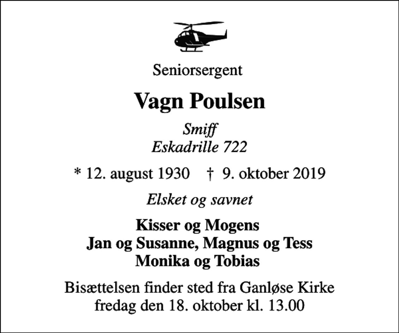 <p>Seniorsergent<br />Vagn Poulsen<br />Smiff Eskadrille 722<br />* 12. august 1930 ✝ 9. oktober 2019<br />Elsket og savnet<br />Kisser og Mogens Jan og Susanne, Magnus og Tess Monika og Tobias<br />Bisættelsen finder sted fra Ganløse Kirke fredag den 18. oktober kl. 13.00</p>