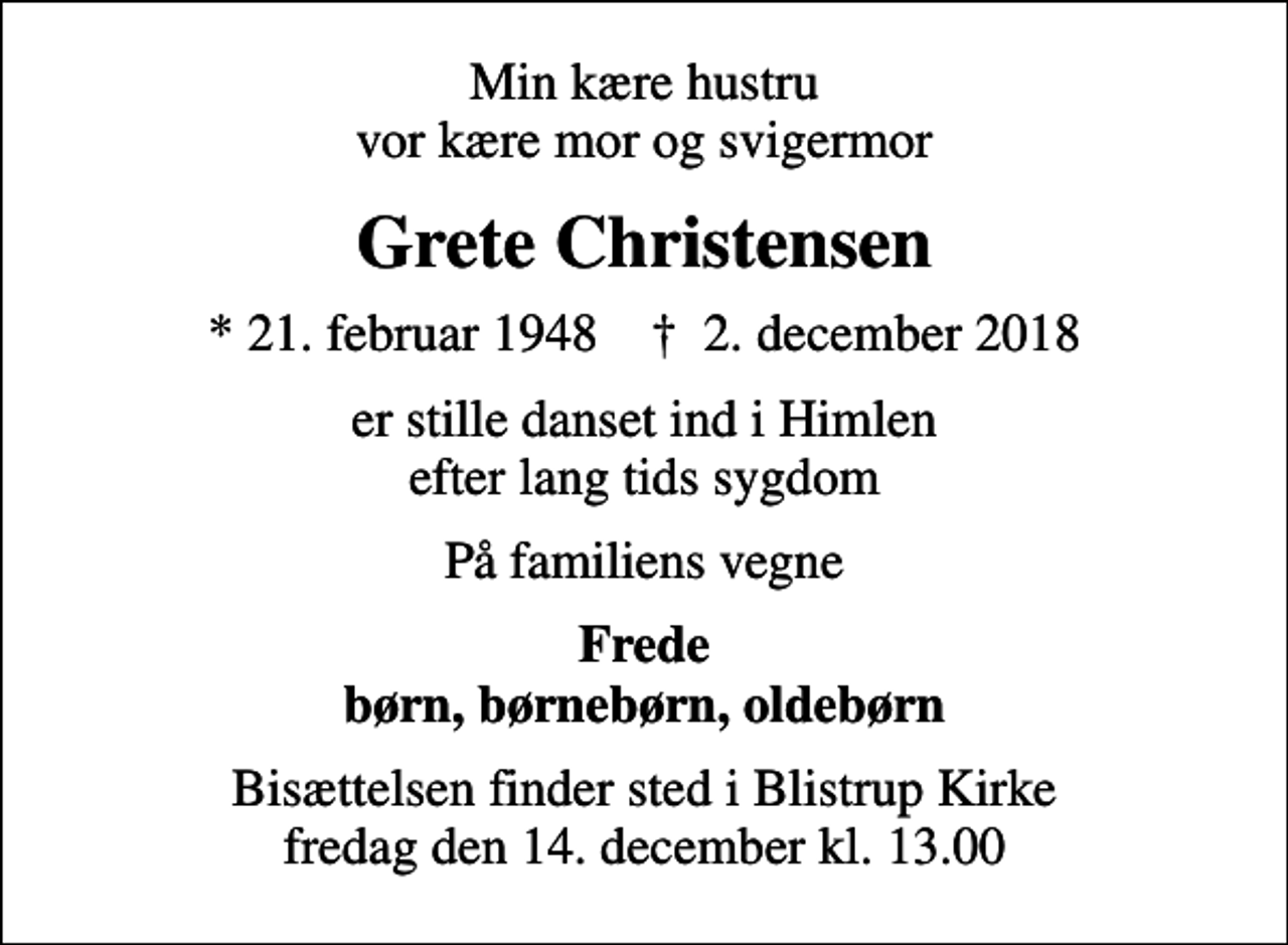<p>Min kære hustru vor kære mor og svigermor<br />Grete Christensen<br />* 21. februar 1948 ✝ 2. december 2018<br />er stille danset ind i Himlen efter lang tids sygdom<br />På familiens vegne<br />Frede børn, børnebørn, oldebørn<br />Bisættelsen finder sted i Blistrup Kirke fredag den 14. december kl. 13.00</p>