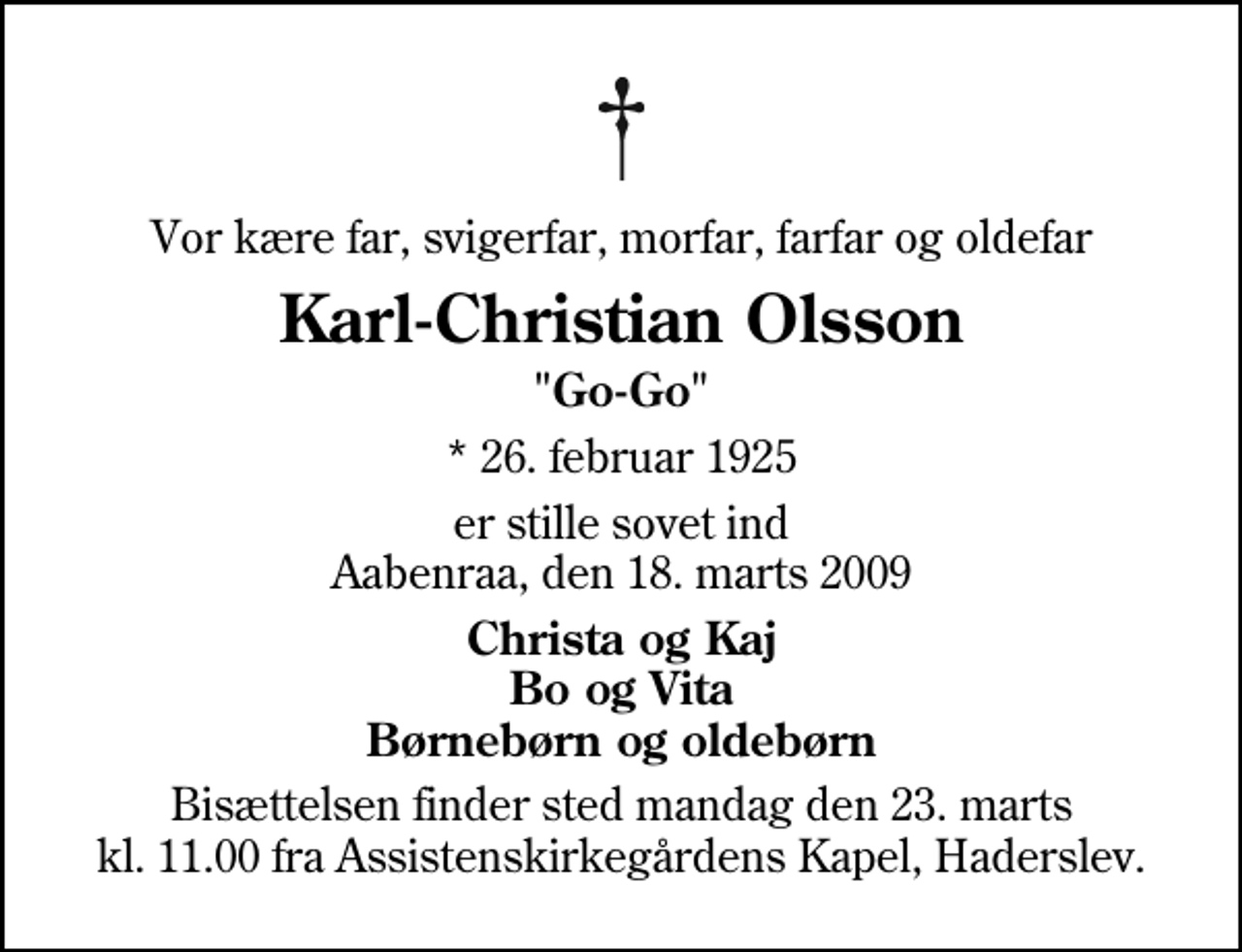 <p>Vor kære far, svigerfar, morfar, farfar og oldefar<br />Karl-Christian Olsson<br />"Go-Go"<br />* 26. februar 1925<br />er stille sovet ind Aabenraa, den 18. marts 2009<br />Christa og Kaj Bo og Vita Børnebørn og oldebørn<br />Bisættelsen finder sted mandag den 23. marts kl. 11.00 fra Assistenskirkegårdens Kapel, Haderslev</p>