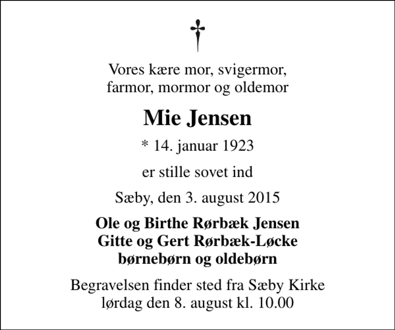 <p>Vores kære mor, svigermor, farmor, mormor og oldemor<br />Mie Jensen<br />* 14. januar 1923<br />er stille sovet ind<br />Sæby, den 3. august 2015<br />Ole og Birthe Rørbæk Jensen Gitte og Gert Rørbæk-Løcke børnebørn og oldebørn<br />Begravelsen finder sted fra Sæby Kirke lørdag den 8. august kl. 10.00</p>