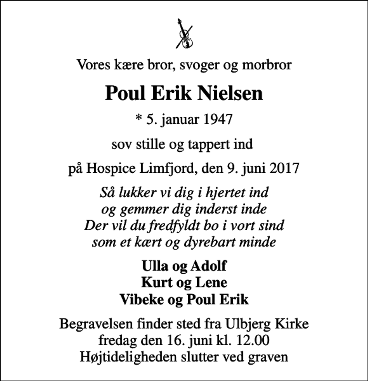 <p>Vores kære bror, svoger og morbror<br />Poul Erik Nielsen<br />* 5. januar 1947<br />sov stille og tappert ind<br />på Hospice Limfjord, den 9. juni 2017<br />Så lukker vi dig i hjertet ind og gemmer dig inderst inde Der vil du fredfyldt bo i vort sind som et kært og dyrebart minde<br />Ulla og Adolf Kurt og Lene Vibeke og Poul Erik<br />Begravelsen finder sted fra Ulbjerg Kirke fredag den 16. juni kl. 12.00 Højtideligheden slutter ved graven</p>