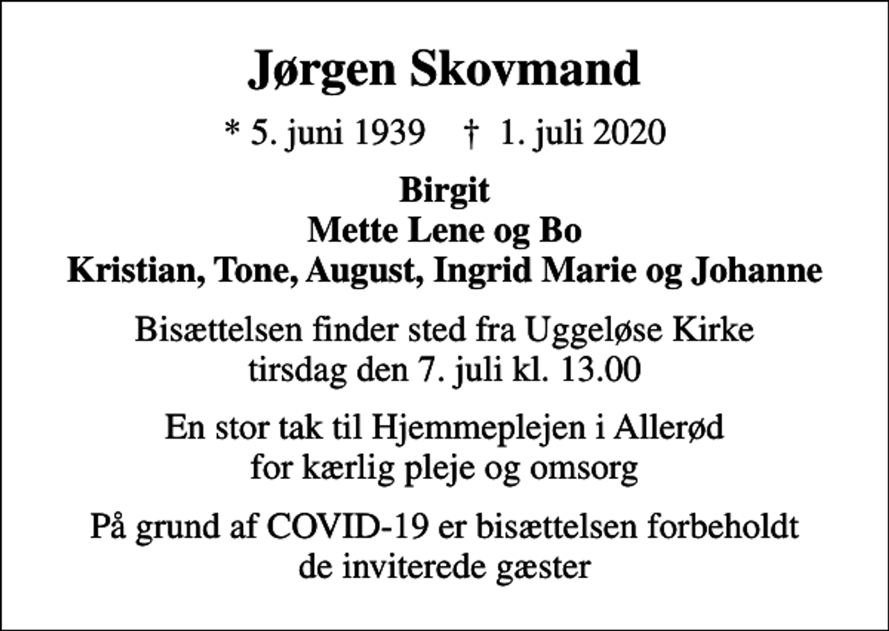 <p>Jørgen Skovmand<br />* 5. juni 1939 ✝ 1. juli 2020<br />Birgit Mette Lene og Bo Kristian, Tone, August, Ingrid Marie og Johanne<br />Bisættelsen finder sted fra Uggeløse Kirke tirsdag den 7. juli kl. 13.00<br />En stor tak til Hjemmeplejen i Allerød for kærlig pleje og omsorg<br />På grund af COVID-19 er bisættelsen forbeholdt de inviterede gæster</p>