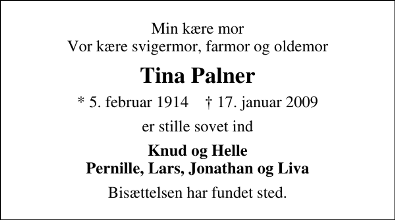 <p>Min kære mor Vor kære svigermor, farmor og oldemor<br />Tina Palner<br />* 5. februar 1914 ✝ 17. januar 2009<br />er stille sovet ind<br />Knud og Helle Pernille, Lars, Jonathan og Liva<br />Bisættelsen har fundet sted.</p>