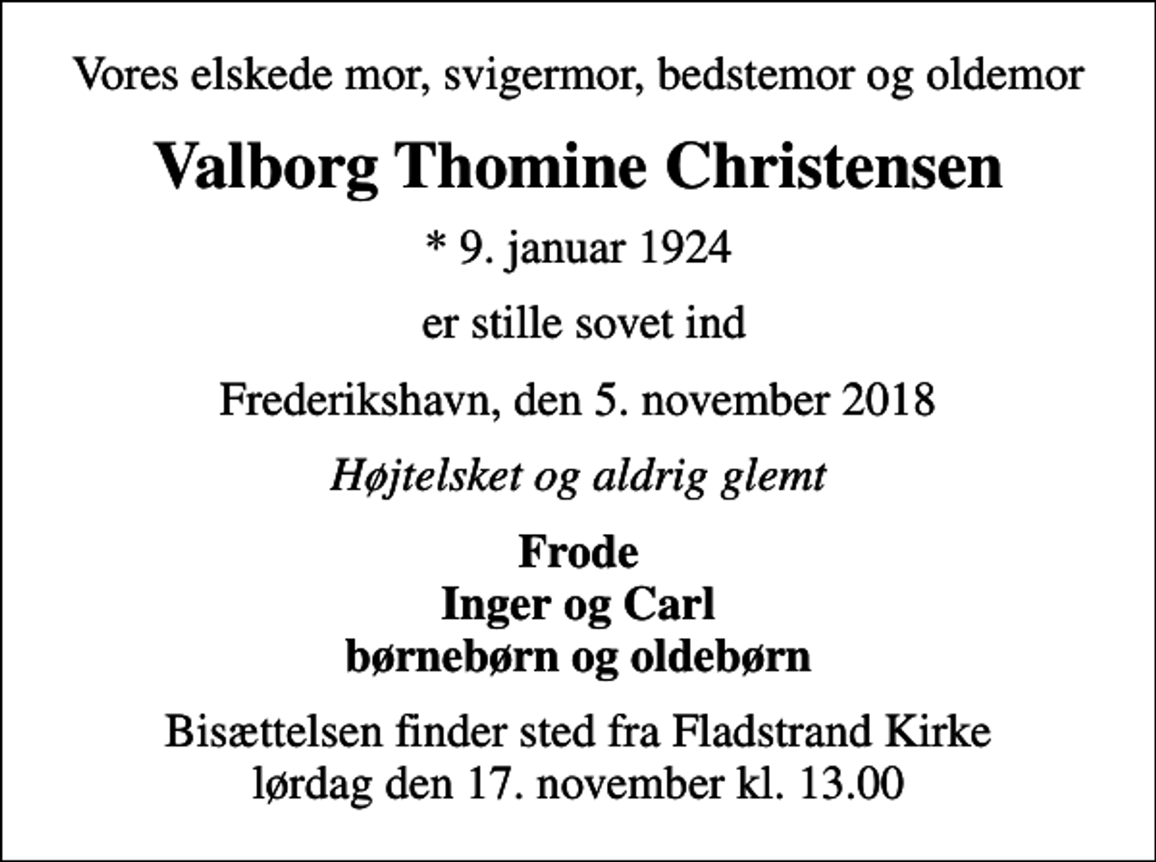 <p>Vores elskede mor, svigermor, bedstemor og oldemor<br />Valborg Thomine Christensen<br />* 9. januar 1924<br />er stille sovet ind<br />Frederikshavn, den 5. november 2018<br />Højtelsket og aldrig glemt<br />Frode Inger og Carl børnebørn og oldebørn<br />Bisættelsen finder sted fra Fladstrand Kirke lørdag den 17. november kl. 13.00</p>