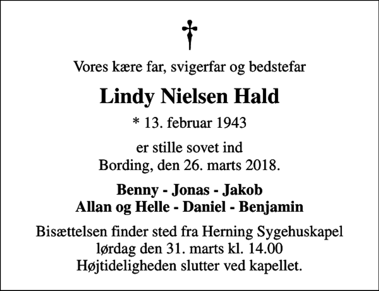 <p>Vores kære far, svigerfar og bedstefar<br />Lindy Nielsen Hald<br />* 13. februar 1943<br />er stille sovet ind Bording, den 26. marts 2018.<br />Benny - Jonas - Jakob Allan og Helle - Daniel - Benjamin<br />Bisættelsen finder sted fra Herning Sygehuskapel lørdag den 31. marts kl. 14.00 Højtideligheden slutter ved kapellet.</p>