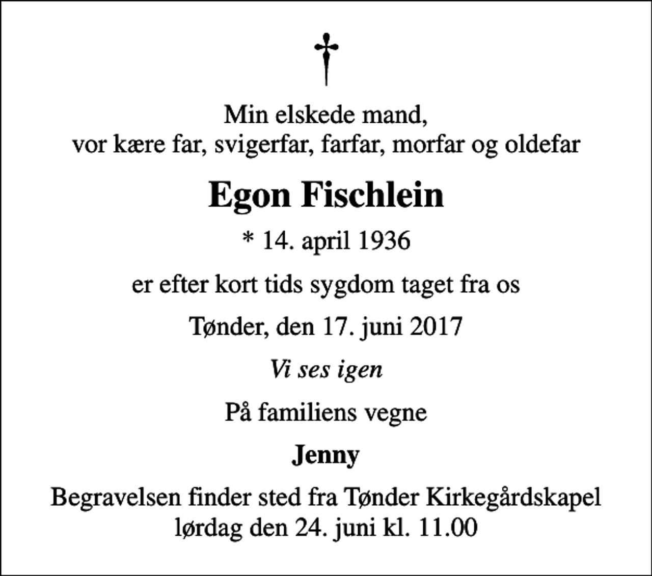 <p>Min elskede mand, vor kære far, svigerfar, farfar, morfar og oldefar<br />Egon Fischlein<br />* 14. april 1936<br />er efter kort tids sygdom taget fra os<br />Tønder, den 17. juni 2017<br />Vi ses igen<br />På familiens vegne<br />Jenny<br />Begravelsen finder sted fra Tønder Kirkegårdskapel lørdag den 24. juni kl. 11.00</p>