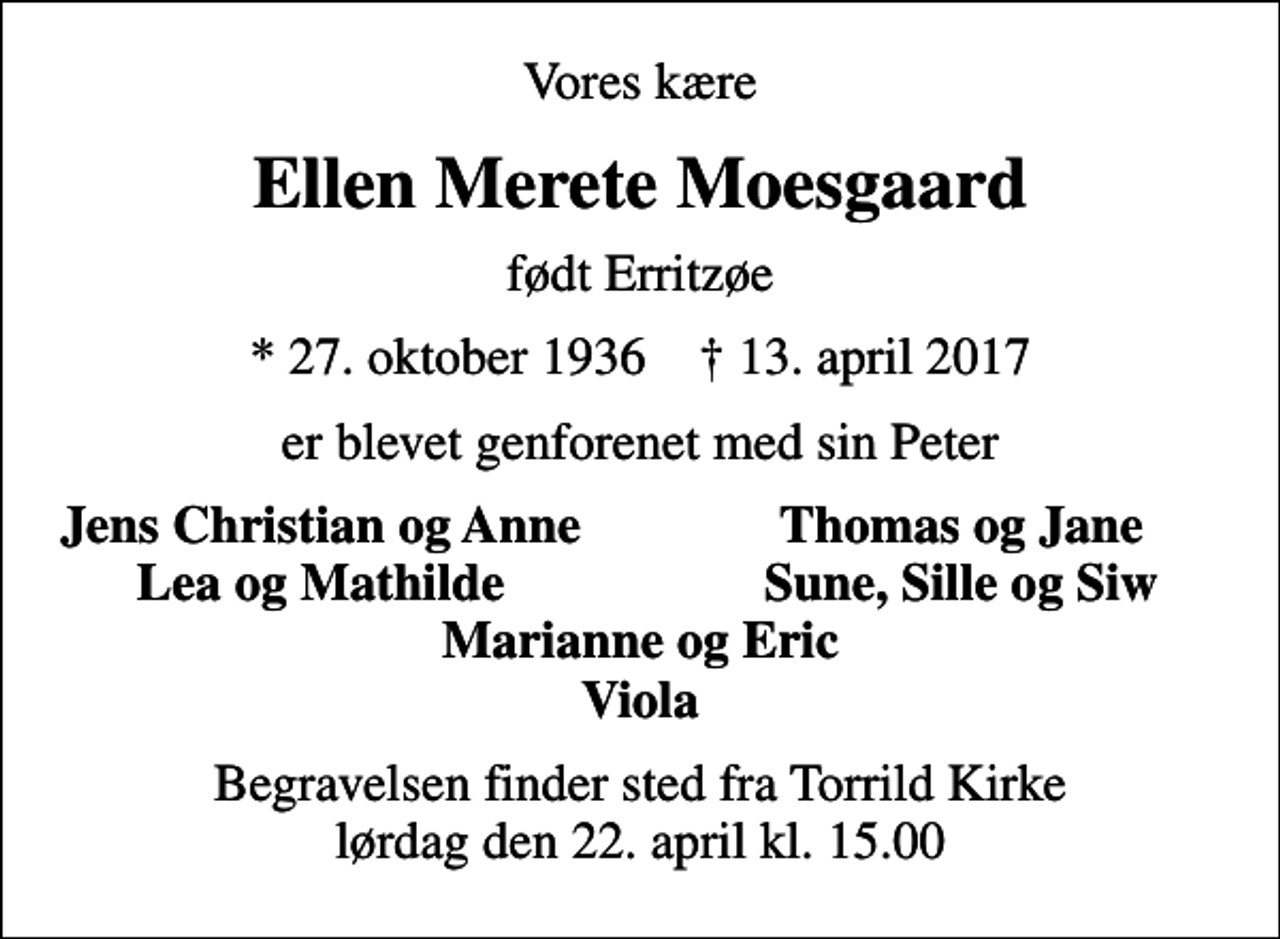 <p>Vores kære<br />Ellen Merete Moesgaard<br />født Erritzøe<br />* 27. oktober 1936 ✝ 13. april 2017<br />er blevet genforenet med sin Peter<br />Jens Christian og Anne<br />Thomas og Jane<br />Lea og Mathilde<br />Sune, Sille og Siw<br />Begravelsen finder sted fra Torrild Kirke lørdag den 22. april kl. 15.00</p>