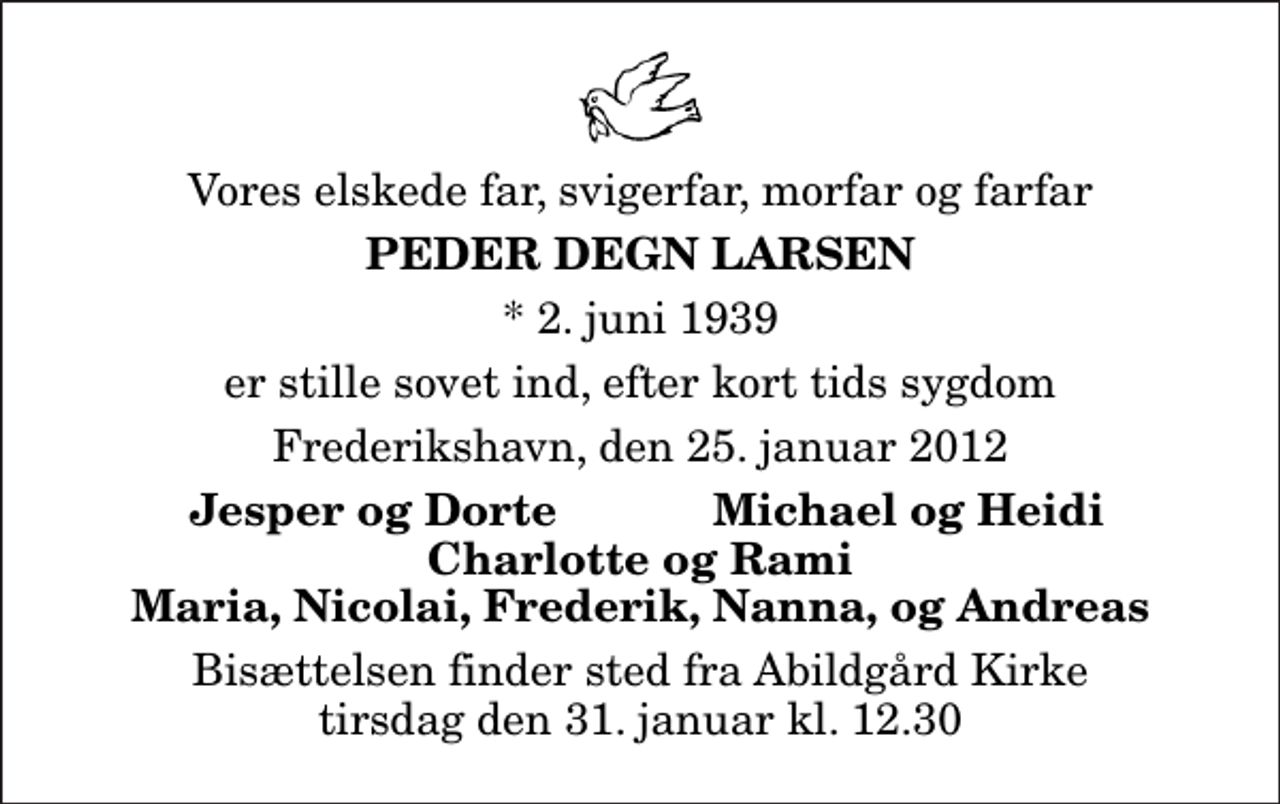 <p>Vores elskede far, svigerfar, morfar og farfar<br />Peder Degn Larsen<br />* 2. juni 1939<br />er stille sovet ind, efter kort tids sygdom<br />Frederikshavn, den 25. januar 2012<br />Jesper og Dorte<br />Michael og Heidi<br />Bisættelsen finder sted fra Abildgård Kirke tirsdag den 31. januar kl. 12.30</p>