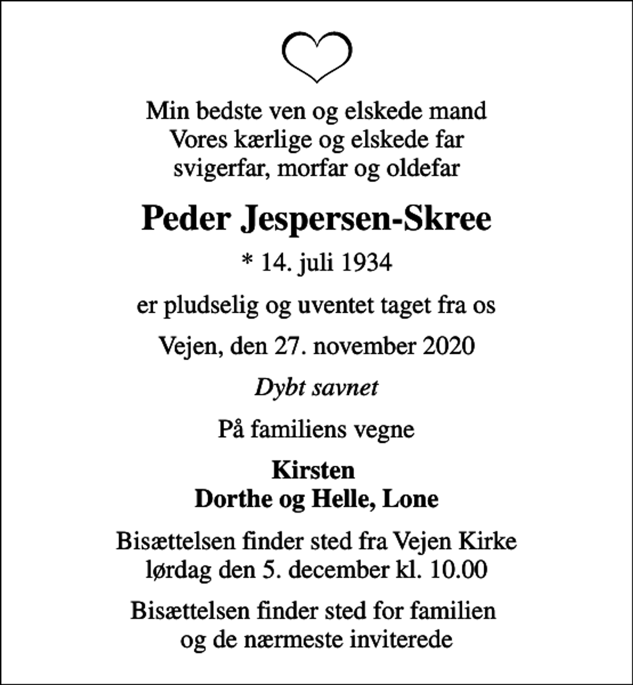 <p>Min bedste ven og elskede mand Vores kærlige og elskede far svigerfar, morfar og oldefar<br />Peder Jespersen-Skree<br />* 14. juli 1934<br />er pludselig og uventet taget fra os<br />Vejen, den 27. november 2020<br />Dybt savnet<br />På familiens vegne<br />Kirsten Dorthe og Helle, Lone<br />Bisættelsen finder sted fra Vejen Kirke lørdag den 5. december kl. 10.00<br />Bisættelsen finder sted for familien og de nærmeste inviterede</p>