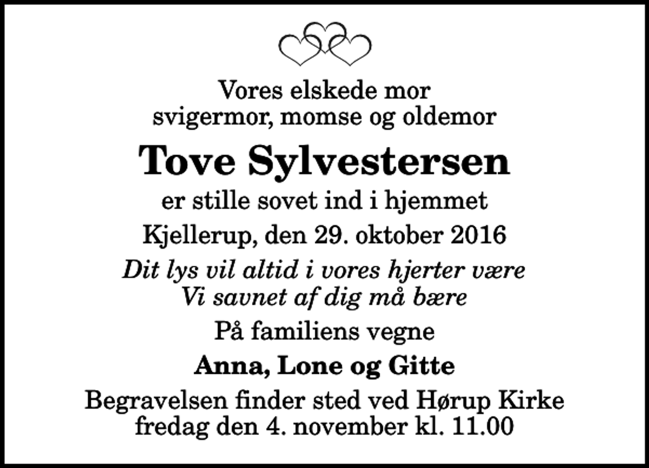 <p>Vores elskede mor svigermor, momse og oldemor<br />Tove Sylvestersen<br />er stille sovet ind i hjemmet<br />Kjellerup, den 29. oktober 2016<br />Dit lys vil altid i vores hjerter være Vi savnet af dig må bære<br />På familiens vegne<br />Anna, Lone og Gitte<br />Begravelsen finder sted ved Hørup Kirke fredag den 4. november kl. 11.00</p>