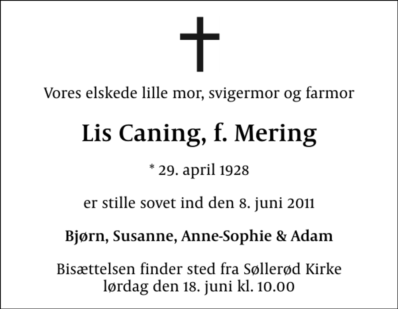 <p>Vores elskede lille mor, svigermor og farmor<br />Lis Caning, f. Mering<br />* 29. april 1928<br />er stille sovet ind den 8. juni 2011<br />Bjørn, Susanne, Anne-Sophie &amp; Adam<br />Bisættelsen finder sted fra Søllerød Kirke lørdag den 18. juni kl. 10.00</p>