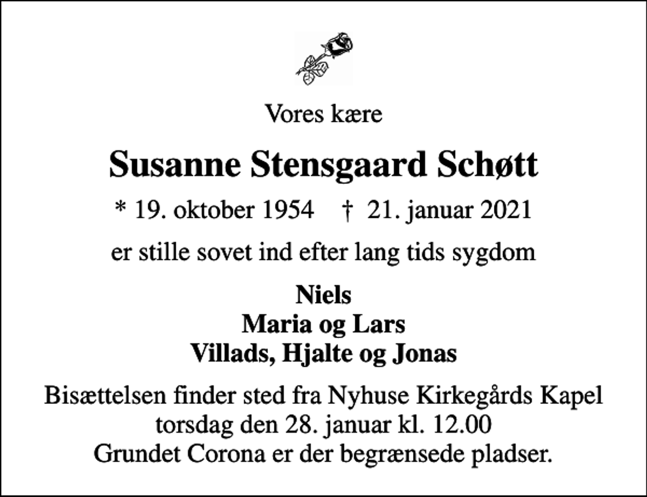 <p>Vores kære<br />Susanne Stensgaard Schøtt<br />* 19. oktober 1954 ✝ 21. januar 2021<br />er stille sovet ind efter lang tids sygdom<br />Niels Maria og Lars Villads, Hjalte og Jonas<br />Bisættelsen finder sted fra Nyhuse Kirkegårds Kapel torsdag den 28. januar kl. 12.00 Grundet Corona er der begrænsede pladser.</p>